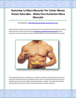 Aumentar La Masa Muscular Por Comer Menos
    Grasas Saturadas - Dietas Para Aumentar Masa
                       Muscular
_____________________________________________________________________________________

                Por Fesal Sariu - http://dietasparaaumentarmasamuscular.com/



¿Sabía usted que hay otras cosas que usted puede hacer para aumentar la masa muscular con eficacia,
además de entrenamiento de fuerza intenso? dietas para aumentar masa muscular Muchas
personas no se dan cuenta de este consejo músculo un edificio en el que estoy a punto de compartir.




El levantamiento de pesas, o sobrecargar tus músculos es obviamente el primer paso necesario para
mejorar el tamaño del músculo. Sin embargo, existen muchas otras variables que entran en juego si
realmente quieres ese cuerpo perfecto, bien proporcionado - nutrición, el calendario de nutrientes,
descanso adecuado entre las sesiones de entrenamiento para nombrar unos pocos.
 