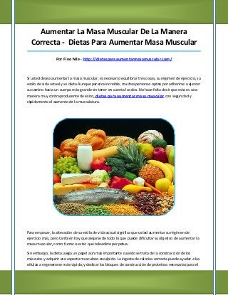 Aumentar La Masa Muscular De La Manera
  Correcta - Dietas Para Aumentar Masa Muscular
_____________________________________________________________________________________

                 Por Fino Nile - http://dietasparaaumentarmasamuscular.com/



Si usted desea aumentar la masa muscular, es necesario equilibrar tres cosas, su régimen de ejercicio, su
estilo de vida actual y su dieta.Aunque parezca increíble, muchas personas optan por adherirse a ejercer
su camino hacia un cuerpo más grande sin tener en cuenta los dos. No hace falta decir que esta es una
manera muy contraproducente de éxito, dietas para aumentar masa muscular con seguridad y
rápidamente el aumento de la musculatura.




Para empezar, la alteración de su estilo de vida actual significa que usted aumentar su régimen de
ejercicio más, pero también hay que alejarse de todo lo que puede dificultar su objetivo de aumentar la
masa muscular, como fumar o estar que teleadicto perpetua.

Sin embargo, la dieta juega un papel aún más importante cuando se trata de la construcción de los
músculos y adquirir ese aspecto musculoso esculpido. La ingesta de calorías correcta puede ayudar a las
células a regenerarse más rápido, y dedicar los bloques de construcción de proteínas necesarias para el
 