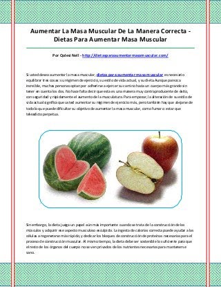 Aumentar La Masa Muscular De La Manera Correcta -
Dietas Para Aumentar Masa Muscular
_____________________________________________________________________________________
Por Qalesi Nell - http://dietasparaaumentarmasamuscular.com/
Si usted desea aumentar la masa muscular, dietas para aumentar masa muscular es necesario
equilibrar tres cosas: su régimen de ejercicio, su estilo de vida actual, y su dieta.Aunque parezca
increíble, muchas personas optan por adherirse a ejercer su camino hacia un cuerpo más grande sin
tener en cuenta los dos. No hace falta decir que esta es una manera muy contraproducente de éxito,
con seguridad y rápidamente el aumento de la musculatura. Para empezar, la alteración de su estilo de
vida actual significa que usted aumentar su régimen de ejercicio más, pero también hay que alejarse de
todo lo que puede dificultar su objetivo de aumentar la masa muscular, como fumar o estar que
teleadicto perpetua.
Sin embargo, la dieta juega un papel aún más importante cuando se trata de la construcción de los
músculos y adquirir ese aspecto musculoso esculpido. La ingesta de calorías correcta puede ayudar a las
células a regenerarse más rápido, y dedicar los bloques de construcción de proteínas necesarias para el
proceso de construcción muscular. Al mismo tiempo, la dieta debe ser sostenible lo suficiente para que
el resto de los órganos del cuerpo no se ven privados de los nutrientes necesarios para mantenerse
sano.
 