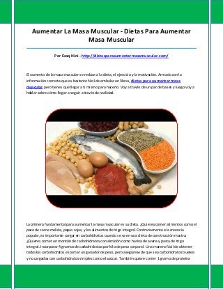 Aumentar La Masa Muscular - Dietas Para Aumentar
Masa Muscular
_____________________________________________________________________________________
Por Easq Hini - http://dietasparaaumentarmasamuscular.com/
El aumento de la masa muscular se reduce a la dieta, el ejercicio y la motivación. Armado con la
información correcta que es bastante fácil de embalar en libras, dietas para aumentar masa
muscular pero tienes que llegar a ti mismo para hacerlo. Voy a través de un par de bases y luego voy a
hablar sobre cómo llegar a seguir a través de realidad.
La primera fundamental para aumentar la masa muscular es su dieta. ¿Quieres comer alimentos como el
pavo de carne molida, papas rojas, y los alimentos de trigo integral. Contrariamente a la creencia
popular, es importante cargar en carbohidratos cuando se va en una dieta de construcción masiva.
¿Quieres comer un montón de carbohidratos con almidón como harina de avena y pasta de trigo
integral. Incorporar 4 gramos de carbohidratos por kilo de peso corporal. Una manera fácil de obtener
todos los carbohidratos es tomar un ganador de peso, pero asegúrese de que sea carbohidratos buenos
y no cargadas con carbohidratos simples como el azúcar. También quiere comer 1 gramo de proteína
 