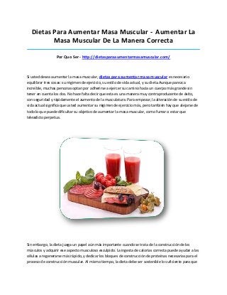 Dietas Para Aumentar Masa Muscular - Aumentar La
Masa Muscular De La Manera Correcta
_____________________________________________________________________________________
Por Quo Ser - http://dietasparaaumentarmasamuscular.com/
Si usted desea aumentar la masa muscular, dietas para aumentar masa muscular es necesario
equilibrar tres cosas: su régimen de ejercicio, su estilo de vida actual, y su dieta.Aunque parezca
increíble, muchas personas optan por adherirse a ejercer su camino hacia un cuerpo más grande sin
tener en cuenta los dos. No hace falta decir que esta es una manera muy contraproducente de éxito,
con seguridad y rápidamente el aumento de la musculatura. Para empezar, la alteración de su estilo de
vida actual significa que usted aumentar su régimen de ejercicio más, pero también hay que alejarse de
todo lo que puede dificultar su objetivo de aumentar la masa muscular, como fumar o estar que
teleadicto perpetua.
Sin embargo, la dieta juega un papel aún más importante cuando se trata de la construcción de los
músculos y adquirir ese aspecto musculoso esculpido. La ingesta de calorías correcta puede ayudar a las
células a regenerarse más rápido, y dedicar los bloques de construcción de proteínas necesarias para el
proceso de construcción muscular. Al mismo tiempo, la dieta debe ser sostenible lo suficiente para que
 