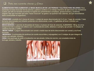  Dieta para aumentar piernas y glúteos
ALIMENTACION PARA AUMENTAR LA MASA MUSCULAR DE LAS PIERNAS Y GLUTEOS PARA MUJERES: Para
aumentar la masa muscular de las piernas y glúteos conlleva a un trabajo intensivo de ejercicios con resistencia
o peso, por ello se necesita aumentar la ingesta de carbohidratos complejos, grasas buenas y proteínas
magras. Hay que recordar que para "hacer musculo" se gasta o se queman mas calorías, así que necesitamos
darle combustible al organismo.
DESAYUNO: omelette de 3 claras de huevo + rodaja de queso descremado de 5 x 5 cm. 1 jugo de naranja. 1 taza
de leche descremada con infusión preferida con edulcorante o solo + 2 galletitas all bran o similar con
mermelada light.
MEDIA MAÑANA: 1 porción de Ensalada de frutas o 2 piezas de fruta de estación. ALMUERZO: 150 gr de arroz
integral hervido o pastas sin relleno con 1 cucharada de aceite, albahaca o perejil y ajo picado + 2 rodajas de
calabaza hervida y coliflor.
MEDIA TARDE: 1 yogurt descremado con cereal o media taza de leche descremada con cereal y una fruta
troceada.
MERIENDA: 3 cucharadas de sardinas (en aceite escurridas y enjuagadas) con 2 rodajas de pan integral de
molde con salvado. Infusión.
CENA: Una pechuga de pollo a la plancha con ajo picado, tiritas de morrón, con ensalada mixta de
lechuga, tomate y cebolla.

 