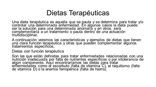 Dietas Terapéuticas
Una dieta terapéutica es aquella que se pauta y se determina para tratar y/o
controlar una determinada enfermedad. En algunos casos la dieta puede
ser la solución para una determinada anomalía y en otros, será
complementaria a un tratamiento o pauta dentro de una actuación
multidisciplinar.
A continuación veremos las características y ejemplos de dietas que tienen
una clara función terapéutica y otras que pueden complementar algunos
tratamientos específicos.
Dietas con función terapéutica
Son las que están definidas para tratar enfermedades relacionadas con una
nutrición inadecuada por falta de nutrientes específicos o por intolerancia de
algún componente. Aquí encontraríamos las dietas para tratar
enfermedades como el escorbuto (falta de vitamina C), el raquitismo (falta
de vitamina D) o la anemia ferropénica (falta de hierro).
 