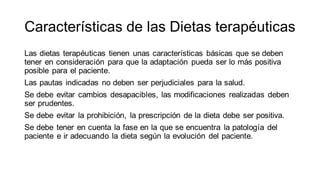 Características de las Dietas terapéuticas
Las dietas terapéuticas tienen unas características básicas que se deben
tener en consideración para que la adaptación pueda ser lo más positiva
posible para el paciente.
Las pautas indicadas no deben ser perjudiciales para la salud.
Se debe evitar cambios desapacibles, las modificaciones realizadas deben
ser prudentes.
Se debe evitar la prohibición, la prescripción de la dieta debe ser positiva.
Se debe tener en cuenta la fase en la que se encuentra la patología del
paciente e ir adecuando la dieta según la evolución del paciente.
 