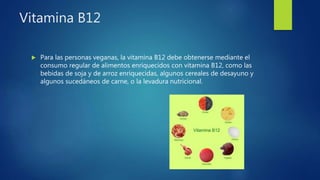 Vitamina B12
 Para las personas veganas, la vitamina B12 debe obtenerse mediante el
consumo regular de alimentos enriquecidos con vitamina B12, como las
bebidas de soja y de arroz enriquecidas, algunos cereales de desayuno y
algunos sucedáneos de carne, o la levadura nutricional.
 