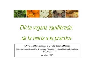 Dieta vegana equilibrada:
      de la teoría a la práctica
         Mª Teresa Comas Zamora y Julio Basulto Marset
Diplomados en Nutrición Humana y Dietética (Universidad de Barcelona-
                            CESNID)
                            Octubre 2005
 