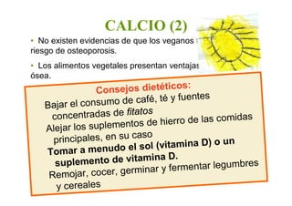• No existen evidencias de que los veganos tengan más
riesgo de osteoporosis.
• Los alimentos vegetales presentan ventajas para la salud
ósea.
CALCIO (2)
Consejos dietéticos:
Bajar el consumo de café, té y fuentes
concentradas de fitatos
Alejar los suplementos de hierro de las comidas
principales, en su caso
Tomar a menudo el sol (vitamina D) o un
suplemento de vitamina D.
Remojar, cocer, germinar y fermentar legumbres
y cereales
 