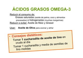 ÁCIDOS GRASOS OMEGA-3
• Consejos dietéticos:
Tomar 1 cucharadita de aceite de lino en
crudo al día
Tomar 1 cucharadita y media de semillas de
lino molidas
Reducir el consumo de:
Grasas saturadas (aceite de palma, coco y alimentos
procesados) o hidrogenadas (muchas margarinas)
Reducir o evitar: Aceite de Maíz y Girasol
Usar: Aceite de Oliva para cocinar y aliñar
 