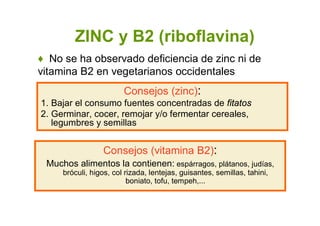 ZINC y B2 (riboflavina)
Consejos (zinc):
1. Bajar el consumo fuentes concentradas de fitatos
2. Germinar, cocer, remojar y/o fermentar cereales,
legumbres y semillas
♦ No se ha observado deficiencia de zinc ni de
vitamina B2 en vegetarianos occidentales
Consejos (vitamina B2):
Muchos alimentos la contienen: espárragos, plátanos, judías,
bróculi, higos, col rizada, lentejas, guisantes, semillas, tahini,
boniato, tofu, tempeh,...
 