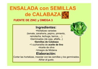 ENSALADA con SEMILLAS
de CALABAZA
Ingredientes:
•Hortalizas variadas
(tomate, zanahoria, pepino, pimiento,
remolacha, lechuga, berros,... )
•Germinados (de soja, alfalfa...)
•Semillas de Calabaza
•1 cucharadita de aceite de lino
•Aceite de oliva
•Vinagre de Módena
Elaboración:
Cortar las hortalizas, mezclar con las semillas y los germinados.
Aliñar al gusto.
FUENTE DE ZINC y OMEGA 3
 