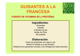 GUISANTES A LA
FRANCESA
Ingredientes:
Guisantes
Cebolla
2 dientes de ajo
Aceite de Oliva
Sal yodada
Elaboración:
Cocer los guisantes con agua y sal.
Sofreir la cebolla y el ajo picados.
Añadimos los guisantes cocidos y los rehogamos hasta dorarlos.
FUENTE DE VITAMINA B2 y PROTEÍNA
 