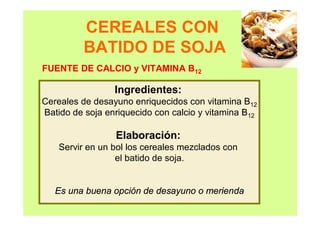 CEREALES CON
BATIDO DE SOJA
Ingredientes:
Cereales de desayuno enriquecidos con vitamina B12
Batido de soja enriquecido con calcio y vitamina B12
Elaboración:
Servir en un bol los cereales mezclados con
el batido de soja.
Es una buena opción de desayuno o merienda
FUENTE DE CALCIO y VITAMINA B12
 