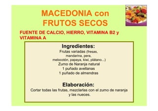 MACEDONIA con
FRUTOS SECOS
Ingredientes:
Frutas variadas (fresas,
mandarina, pera,
melocotón, papaya, kiwi, plátano...)
Zumo de Naranja natural
1 puñado avellanas
1 puñado de almendras
Elaboración:
Cortar todas las frutas, mezclarlas con el zumo de naranja
y las nueces.
FUENTE DE CALCIO, HIERRO, VITAMINA B2 y
VITAMINA A
 