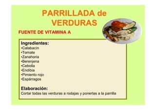 PARRILLADA de
VERDURAS
Ingredientes:
•Calabacín
•Tomate
•Zanahoria
•Berenjena
•Cebolla
•Endibia
•Pimiento rojo
•Espárragos
Elaboración:
Cortar todas las verduras a rodajas y ponerlas a la parrilla
FUENTE DE VITAMINA A
 