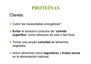 PROTEÍNAS
Claves:
♦ Cubrir las necesidades energéticas*
♦ Evitar el excesivo consumo de “comida
superflua” como refrescos de cola o fast food.
♦ Tomar una amplia variedad de alimentos
vegetales.
♦ Incluir alimentos como legumbres y frutos secos
en la alimentación habitual.
 