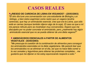 CASOS REALES
♦¿RIESGO DE CARENCIA DE LISINA EN VEGANOS? - (25/03/2003)
"El otro día tuve una conversación con una estudiante de Biología y un
biólogo, y bien éstos esgrimian como razón que un vegano tendría
carencias, que hay un aminoácido esencial, creo que era la Lisina, que sólo
está en carnes (aunque también dijeron algo de la soja). El caso es que a mí
me parece ridículo pero se mostraban muy convencidos. Espero que me
disculpéis por no poder concretar el aminoácido, pero ¿realmente hay algún
aminoácido esencial que no se pueda obtener de una dieta vegana?"
♦ AMINOÁCIDOS ESENCIALES A PARTIR DE ALIMENTOS
VEGETALES - (03/03/2003)
"Me preocupa la cuestión de la combinación de alimentos para conseguir
los aminoácidos esenciales en la dieta vegetariana. Me pareció leer que
los aminoácidos no se eliminan en el día, así que no hace falta comer a
la vez cereales y legumbres para obtener las proteínas completas... me
gustaría que me dijeran si me estoy equivocando respecto a esto."
 