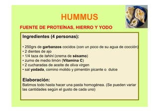 HUMMUS
Ingredientes (4 personas):
• 250grs de garbanzos cocidos (con un poco de su agua de cocción)
• 2 dientes de ajo
• 1/4 taza de tahini (crema de sésamo)
• zumo de medio limón (Vitamina C)
• 2 cucharadas de aceite de oliva virgen
• sal yodada, comino molido y pimentón picante o dulce
Elaboración:
Batimos todo hasta hacer una pasta homogénea. (Se pueden variar
las cantidades según el gusto de cada uno)
FUENTE DE PROTEÍNAS, HIERRO Y YODO
 
