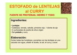 ESTOFADO de LENTEJAS
al CURRY
Ingredientes:
• Lentejas
• Calabaza, tomate, cebolla, pimiento rojo, 1 diente de ajo
• 2 cucharadas de aceite de oliva virgen
• Sal yodada y curry
Elaboración:
Cortar todas las hortalizas y ponerlas con las lentejas en una
cazuela con agua, añadir el aceite, la sal, el curry y cocer.
FUENTE DE PROTEÍNAS, HIERRO Y YODO
 