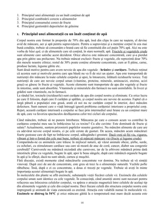 1. Principiul unei alimentaţii cu un înalt conţinut de apă
2. Principiul combinării corecte a alimentelor
3. Principiul consumului corect de fructe
4. Principiul gestionării depozitelor de grăsime
1. Principiul unei alimentaţii cu un înalt conţinut de apă
Corpul nostru este format în proporţie de 70% din apă, însă din clipa în care ne naştem, el devine
avid de mâncare, aer şi apă pentru supravieţuire. Pentru a supravieţui şi a menţine corpul în cea mai
bună condiţie, trebuie să consumăm o hrană care să fie constituită din cel puţin 70% apă. Aici nu este
vorba de băut apă, ci de alimentele care să conţină, în stare normală, apă. Fructele şi vegetalele crude
sunt alimente care satisfac acest deziderat. Orice altceva este mâncare concentrată, care şi-a pierdut
apa prin gătire sau prelucrare. Nu trebuie mâncat exclusiv fructe şi vegetale, ele reprezintă doar 70%
din mesele noastre zilnice; restul de 30% poate conţine alimente concentrate, cum ar fi pâine, carne,
produse lactate, legume gătite etc.
Sunt două motive pentru care avem nevoie de apa din vegetale : hrănire şi curăţare. Trebuie reţinut
că acestea sunt şi motivele pentru care apa băută nu va fi de nici un ajutor. Apa este transportată de
nutrienţii din mâncare la toate celulele corpului şi apoi, la întoarcere, înlătură reziduurile toxice. Toţi
nutrienţii de care are nevoie corpul uman (vitamine, proteine, minerale, aminoacizi, enzime, acizi
graşi) se găsesc în fructe şi vegetale. Aceste elemente sunt transportate de apa din vegetale şi fructe
în intestine, unde sunt absorbite. Vitaminele şi mineralele din farmacii nu sunt asimilabile. În livezi şi
grădini sunt vitaminele, nu în farmacii.
La rândul lor, toxinele (reziduurile) sunt curăţate de apa din corpul nostru şi eliminate. Ca orice lucru
pe care îl folosim, după care îl curăţăm şi spălăm, şi corpul nostru are nevoie de acestea. Faptul că o
largă pătură a populaţiei este grasă, arată că noi nu ne curăţăm corpul în interior, deci mâncăm
defectuos. Sunt oameni care o viaţă întreagă ignoră problema curăţeniei interioare a propriului corp.
Repet, această curăţare interioară a corpului se face prin intermediul unei hrane cu un conţinut mare
de apă, care va favoriza spectaculos desfăşurarea celor trei cicluri ale corpului.
Când mâncăm, trebuie să ne punem întrebarea: Mâncarea pe care o consum acum va contribui la
curăţarea corpului meu sau la îmbâcsirea lui cu toxine? Cu alte cuvinte: Este dominată de fructe şi
salate? Actualmente, suntem prizonierii papilelor noastre gustative. Nu mâncăm alimente de care are
cu adevărat nevoie corpul nostru, ci pe cele cerute de gusturi. De aceea, mâncăm acum mâncăruri
foarte gustoase care de fapt ne îmbâcsesc corpul, adăugându-i greutate. Dacă vreţi să fiţi viu, viguros,
vibrant şi într-o formă din cele mai bune, trebuie să mâncaţi mâncare vie (fructe şi legume crude).
Comparându-ne cu animalele care trăiesc în mijlocul naturii, aţi văzut animale obeze, ştirbe, surde,
cu ochelari, cu stimulatoare cardiace sau care să moară de atac de cord, cancer, diabet sau congestie
cerebrală? Carnivorele nu mănâncă niciodată alte carnivore, iar de la erbivore mănâncă prima dată
intestinele pline cu vegetale, bogate în apă; apoi le beau sângele, după care mănâncă organele bogate
în apă şi la sfârşit, dacă nu sunt sătule, carnea şi muşchii.
Fără discuţie, există momente când mâncărurile concentrate vor domina. Nu trebuie să vă simţiţi
vinovaţi. După zeci de ani de concentrate, este greu să treci la o alimentaţie naturală. Vechile pofte
răbufnesc. Însă, după o zi cu concentrate, a doua zi treceţi pe vegetale. Trebuie să aveţi în minte
importanţa acestei alimentaţii bogate în apă.
În moleculele din plante se află enzimele, substanţele vieţii fiecărei celule vii. Enzimele din celulele
corpului uman sunt identice cu cele vegetale. În consecinţă, când anumiţi atomi sunt necesari pentru
refacerea sau înlocuirea celulelor corpului, va apărea o atracţie magnetică între celulele de acelaşi tip
din alimentele vegetale şi cele din corpul nostru. Deci fiecare celulă din structura corpului nostru este
impregnată şi animată de viaţa cunoscută ca enzimă. Atracţia este valabilă numai în moleculele vii.
Enzimele se distrug la 54°C şi orice mâncare gătită la o temperatură mai mare decât aceasta este
10
 