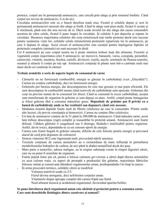proteice, corpul are în permanenţă aminoacizi, care circulă prin sânge şi prin sistemul limfatic. Când
corpul are nevoie de aminoacizi, îi ia de aici.
Circulaţia aminoacizilor este ca o bancă deschisa toată ziua. Ficatul şi celulele depun şi scot în
permanenţă aminoacizii necesari din sânge şi limfă. Când în sânge sunt prea mulţi, ficatul îi scoate şi
îi stochează, până este din nou nevoie de ei. Dacă scade nivelul lor din sânge din cauza consumării
acestora de către celule, ficatul îi pune înapoi în circulaţie. Şi celulele îi pot depozita şi repune în
circulaţie. Deoarece majoritatea celulelor din corp sintetizează mai multe proteine decât este necesar
pentru susţinerea vieţii lor, celelalte celule retransformă proteinele repartizate lor în aminoacizi, pe
care îi depune în sânge. Acest circuit al aminoacizilor este esenţial pentru înţelegerea faptului că
proteinele complete (animale) nu sunt necesare în dietă.
Cei 8 aminoacizi pe care corpul nostru nu îi poate sintetiza trebuie luaţi din alimente. Fructele şi
vegetalele conţin majoritatea celor 8 aminoacizi, iar morcovii, bananele, varza, conopida, porumbul,
castraveţii, vinetele, mazărea, fasolea, cartofii, dovleceii, roşiile, nucile, seminţele de floarea-soarelui,
susanul şi alunele îi conţin pe toţi opt. Aminoacizii conţinuţi în plante sunt într-o cantitate mult mai
mare decât cei conţinuţi în cărnuri.
Trebuie urmărite o serie de aspecte legate de consumul de carne
- Cărnurile nu ne furnizează combustibil; energia se găseşte în carbohidraţi (vezi „Glucidele”).
Carnea nu conţine carbohidraţi, deci nu furnizează energie.
- Grăsimile pot furniza energie, dar descompunerea lor este mai greoaie şi mai puţin eficientă. Ele
sunt descompuse în combustibil numai când rezervele de carbohidraţi sunt epuizate. Grăsimea din
corp nu provine numai de la consumul lor direct. Când se consumă în exces carbohidraţi, aceştia
sunt transformaţi de organism în grăsime şi sunt depuşi ca atare. Astfel, corpul poate înmagazina
şi folosi grăsime fără a consuma mâncăruri grase. Depozitele de grăsime pot fi privite ca o
bancă de carbohidraţi, unde se fac restituiri sau depuneri, când este necesar.
- Sănătatea noastră depinde foarte mult de fibrele celulozice pe care le consumăm. Printre multe
alte lucruri, ele previn constipaţia şi hemoroizii. Carnea nu conţine fibre celulozice.
- Un lanţ de aminoacizi conţine de la 51 până la 200.000 de aminoacizi. Când mâncăm carne, acest
lanţ trebuie descompus (rupt) complet şi reasamblat în proteină umană. Aminoacizii sunt foarte
delicaţi. Căldura gătitului îi coagulează sau îi distruge, făcându-i inutilizabili pentru organism.
Astfel, devin toxici, depunându-se cu un consum sporit de energie.
- Carnea este foarte bogată în grăsimi saturate, diferite de cele folosite pentru energie şi provoacă
atacul de cord prin depunere de colesterol.
- Sinteza vitaminei B12 este îngreunată mult, provocând stările anemice.
- Toxinele conţinute de carnea animalelor au o extraordinar de mare influenţă în perturbarea
metabolismului hidraţilor de carbon, de aici până la diabet nemaifiind decât doi paşi.
- Mare parte a tumorilor, adesea maligne, au la origine substanţe create în timpul digestiei cărnii,
care nu au putut fi asimilate de organism.
- Foarte puţină lume ştie că, pentru a înlocui culoarea gri-verzuie a cărnii după tăierea animalului
cu acea culoare roşie, cu aspect de proaspăt a produsului din galantar, majoritatea fabricilor
folosesc nitraţi şi conservanţi dăunători organismului uman, predispunându-l în timp la cancer.
- În urma procesării termice, calităţile cărnii se modifică:
Valoarea nutritivă scade cu 2/3.
Fierul devine anorganic, deci nefolositor corpului uman.
Vitaminele dispar aproape complet din carnea friptă sau fiartă.
Noul aliment încarcă şi acidulează organismul, favorizând apariţia bolilor.
Se pune întrebarea dacă organismul uman este alcătuit şi proiectat pentru a consuma carne.
Care sunt deosebirile fiziologice dintre carnivore şi oameni?
12
 