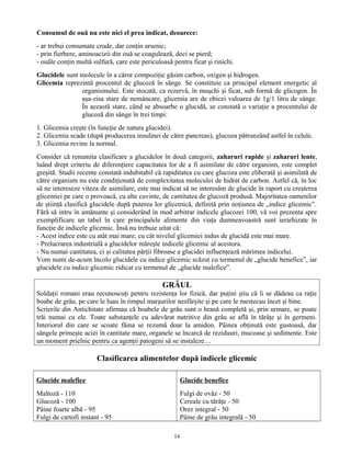 Consumul de ouă nu este nici el prea indicat, deoarece:
- ar trebui consumate crude, dar conţin arsenic;
- prin fierbere, aminoacizii din ouă se coagulează, deci se pierd;
- ouăle conţin multă sulfură, care este periculoasă pentru ficat şi rinichi.
Glucidele sunt molecule în a căror compoziţie găsim carbon, oxigen şi hidrogen.
Glicemia reprezintă procentul de glucoză în sânge. Se constituie ca principal element energetic al
organismului. Este stocată, ca rezervă, în muşchi şi ficat, sub formă de glicogen. În
aşa-zisa stare de nemâncare, glicemia are de obicei valoarea de 1g/1 litru de sânge.
În această stare, când se absoarbe o glucidă, se constată o variaţie a procentului de
glucoză din sânge în trei timpi:
1. Glicemia creşte (în funcţie de natura glucidei).
2. Glicemia scade (după producerea insulinei de către pancreas), glucoza pătrunzând astfel în celule.
3. Glicemia revine la normal.
Consider că renumita clasificare a glucidelor în două categorii, zaharuri rapide şi zaharuri lente,
luând drept criteriu de diferenţiere capacitatea lor de a fi asimilate de către organism, este complet
greşită. Studii recente constată indubitabil că rapiditatea cu care glucoza este eliberată şi asimilată de
către organism nu este condiţionată de complexitatea moleculei de hidrat de carbon. Astfel că, în loc
să ne intereseze viteza de asimilare, este mai indicat să ne interesăm de glucide în raport cu creşterea
glicemiei pe care o provoacă, cu alte cuvinte, de cantitatea de glucoză produsă. Majoritatea oamenilor
de ştiinţă clasifică glucidele după puterea lor glicemică, definită prin noţiunea de „indice glicemic”.
Fără să intru în amănunte şi considerând în mod arbitrar indicele glucozei 100, vă voi prezenta spre
exemplificare un tabel în care principalele alimente din viaţa dumneavoastră sunt ierarhizate în
funcţie de indicele glicemic. Însă nu trebuie uitat că:
- Acest indice este cu atât mai mare, cu cât nivelul glicemiei indus de glucidă este mai mare.
- Prelucrarea industrială a glucidelor măreşte indicele glicemic al acestora.
- Nu numai cantitatea, ci şi calitatea părţii fibroase a glucidei influenţează mărimea indicelui.
Vom numi de-acum încolo glucidele cu indice glicemic scăzut cu termenul de „glucide benefice”, iar
glucidele cu indice glicemic ridicat cu termenul de „glucide malefice”.
GRÂUL
Soldaţii romani erau recunoscuţi pentru rezistenţa lor fizică, dar puţini ştiu că li se dădeau ca raţie
boabe de grâu, pe care le luau în timpul marşurilor nesfârşite şi pe care le mestecau încet şi bine.
Scrierile din Antichitate afirmau că boabele de grâu sunt o hrană completă şi, prin urmare, se poate
trăi numai cu ele. Toate substanţele cu adevărat nutritive din grâu se află în tărâţe şi în germeni.
Interiorul din care se scoate făina se rezumă doar la amidon. Pâinea obţinută este gustoasă, dar
sângele primeşte acizi în cantitate mare, organele se încarcă de reziduuri, mucoase şi sedimente. Este
un moment prielnic pentru ca agenţii patogeni să se instaleze…
Clasificarea alimentelor după indicele glicemic
Glucide malefice
Maltoză - 110
Glucoză - 100
Pâine foarte albă - 95
Fulgi de cartofi instant - 95
Glucide benefice
Fulgi de ovăz - 50
Cereale cu tărâţe - 50
Orez integral - 50
Pâine de grâu integrală - 50
14
 