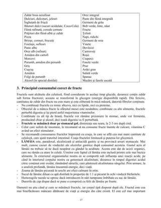 Zahăr brun nerafinat
Dulciuri, dulceţuri, jeleuri
Îngheţată de frişcă
Băuturi dulci (sucuri acidulate, Coca-Cola)
Făină rafinată, cereale cernute
Prăjituri din făină albă şi zahăr
Pizza
Brioşe, cornuri, biscuiţi
Foietaje, sufleuri
Paste albe
Orez alb (rafinat)
Amidon din cartofi
Morcovi
Porumb, amidon din porumb
Griş
Cuşcuş
Amidon
Fulgi de porumb
Alcool (în special distilat)
Orez integral
Paste din făină integrală
Germeni de grâu
Bob verde, linte, năut
Fructe
Ţelină
Napi, ridichi
Germeni de soia
Vinete
Dovlecei
Castraveţi
Roşii
Ciuperci
Fasole verde
Praz
Ardei gras
Salată verde
Spanac
Mazăre şi fasole uscată
3. Principiul consumului corect de fructe
Fructele sunt alcătuite din celuloză, fiind considerate în acelaşi timp glucide, deoarece conţin zahăr
sub forma fructozei; aceasta se transformă în glicogen (energie disponibilă rapid). Din fericire,
cantitatea de zahăr din fructe nu este mare şi este eliberată în mică măsură, datorită fibrelor conţinute.
- Nu combinaţi fructele cu nimic altceva, nici cu lipide, nici cu proteine.
- Obiceiul de a mânca fructe la sfârşitul mesei este nesănătos; combinate cu alte alimente, fructele
perturbă digestia şi îşi pierd astfel majoritatea vitaminelor.
- Combinate cu alt tip de hrană, fructele vor rămâne prizoniere în stomac, unde vor fermenta,
producând chiar şi alcool, deci toată digestia va fi perturbată.
- Fructele se mănâncă doar pe stomacul gol, dimineaţa sau seara, la 2-3 ore după cină.
- Celor care suferă de insomnie, le recomand să nu consume fructe înainte de culcare, vitamina C
având un efect stimulator.
- Se recomandă consumarea fructelor împreună cu coaja, în care se află cea mai mare cantitate de
celuloză, care ajută tranzitul intestinal. Coaja fructelor limitează şi puterea lor glicemică.
- LĂMÂIA este, paradoxal, alcalinizată şi antiacidă gastric şi nu provoacă arsuri stomacale. Mai
mult, cunosc cazuri de vindecări ale ulcerelor gastrice după consumul acesteia. Gustul acru al
lămâii nu trebuie să ne ducă neapărat cu gândul la aciditate. Acesta este dat de acizii organici,
care nu rămân ca atare în celule. Uimitor este faptul că lămâia este inclusă printre cele mai bazice
alimente. În exteriorul organismului nostru ea se comportă sub influenţa unei reacţii acide, pe
când în interiorul corpului nostru ea generează alcalinitate, deoarece în timpul digestiei acidul
citric conţinut este oxidat, rămânând sărurile, care păstrează alcalinitatea sângelui. Prin urmare, la
o analiză profundă, lămâia înseamnă energie, deci viaţă.
- Zeama de lămâie picurată în urechi are efect calmant în otite.
- Sucul de lămâie diluat cu apă distilată în proporţie de 1:1 şi picurat în ochi vindecă blefaritele.
- Hemoragiile nazale se opresc dacă introducem în nări tampoane îmbibate cu suc de lămâie.
- Durerile de cap dispar dacă se pune o compresă cu felii de lămâie pe frunte.
Oamenii nu ştiu când şi cum se mănâncă fructele, iar corpul ţipă disperat după ele. Fructul este cea
mai binefăcătoare mâncare dătătoare de viaţă şi energie din câte există. El este cel mai important
17
 