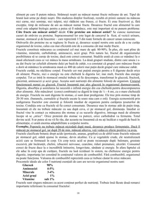 aliment pe care îl putem mânca. Strămoşii noştri au mâncat numai fructe milioane de ani. Tipul de
hrană lasă urme pe dinţii noştri. Din studierea dinţilor fosilizaţi, rezultă că primii oameni nu mâncau
nici carne, nici seminţe, nici tulpini, nici rădăcini sau frunze, ci fructe. Ei erau fructivori şi, fără
excepţie, timp de milioane de ani au mâncat numai fructe. Deoarece fructul este alimentul la care
omul este adaptat biologic pentru a putea să îl mănânce, este mai important să ne punem problema:
Câte fructe am mâncat astăzi? decât: Câte proteine am mâncat astăzi? Se cunosc numeroase
cazuri de otrăvire cu proteine. Supraconsumul lor este legat de cancerul la ficat, al vezicii urinare,
mamar, stomacal şi de leucemie – care reprezintă 1/3 din toate formele de cancer uman cunoscute.
Otrăvurile din proteine nu se regăsesc în fructe şi, deoarece scopul nostru este acela de a ne curăţa
organismul de toxine, calea cea mai eficientă este de a consuma cât mai multe fructe.
Fructele constituie mâncarea cu conţinutul cel mai mare de apă: 80-90%. În plus, ele sunt pline de
vitamine, minerale, carbohidraţi, aminoacizi, acizi graşi. Prin natura lui, fructul dă organismului
posibilitatea să se cureţe de toxine, dacă este corect consumat. Studiile arată că ceea ce mănânci la o
masă afectează ceea ce vei mânca la masa următoare. La două grupuri studiate, dintre care unuia i s-
au dat fructe iar celuilalt alimente dulci pe bază de zahăr, s-a constatat că grupul care mâncase fructe
a dorit să mănânce la următoarea masă cu 480 de calorii mai puţin decât grupul care mâncase zahăr.
Fructele curăţă, nu năclăiesc corpul. Fructele cer mai puţină energie pentru a fi digerate decât orice
alt aliment. Practic, nici o energie nu este cheltuită la digestia lor; mai mult, fructele dau energie
corpului. Tot ce intră în stomacul omului trebuie să fie descompus, transformat în glucoză, fructoză,
glicerină, aminoacizi şi acizi graşi. Aceştia sunt nutrienţii din alimente folosiţi de organism. Creierul
funcţionează numai cu glucoză. Fructul înseamnă mai ales glucoză în organismul dumneavoastră.
Digestia, absorbţia şi asimilarea lui necesită o infimă energie din cea cheltuită pentru descompunerea
altor alimente. Alte mâncăruri (corect combinate) se digeră în timp de ½ - 4 ore, cu o mare cheltuială
de energie. Fructele nu sunt digerate în stomac, ci sunt doar predigerate. Ele trec prin stomac timp de
20-30 min. (bananele, curmalele şi fructele uscate la soare stau cam o oră). Energia economisită prin
nedigerarea fructelor este enormă şi folosită imediat de organism pentru curăţarea ţesuturilor de
toxine. Condiţia este ca fructele să fie corect consumate. Deoarece stau în stomac atât de puţin timp,
înseamnă că ele nu trebuie mâncate cu sau după ceva, ci pe stomacul gol, dimineaţa. Imediat ce
fructul vine în contact cu mâncarea din stomac şi cu sucurile digestive, întreaga masă de alimente
începe să se „strice”. Orice proteină din stomac va putrezi, orice carbohidrat va fermenta. Totul
devine acid. S-ar putea să nu vă fie rău, dar aceasta nu înseamnă că nu aţi încălcat o regulă de bază în
alimentaţie, ci arată enorma adaptabilitate a corpului nostru.
Exemplu: Pepenele nu trebuie mâncat niciodată după masă, deoarece produce fermentaţie. Dacă îl
mâncaţi pe stomacul gol, iar după 20 de min. mâncaţi altceva, veţi vedea ce efecte pozitive va avea.
Fructele clasificate botanic drept acide (portocale, ananas, grepfrut) ca de altfel toate fructele mâncate
pe stomacul gol, odată ajunse în stomac, devin alcaline. Ca şi vegetalele crude, ele neutralizează
acizii care se formează în corp. Un corp toxic acid se poate recunoaşte după: balonare, greutate
excesivă, păr încărunţit, chelire, izbucniri nervoase, cearcăne, riduri premature, ulcerări. Consumul
corect de fructe duce la o incredibilă întinerire, longevitate, sănătate şi energie. În afara faptului că
ele aduc în corp apa de curăţare, fructele nu lasă reziduuri în sistem, nu cheltuiesc energie pentru
digestie, importanţa lor constând în conţinutul valoros de combustibil. Fără combustibil, organismul
nu poate funcţiona. Valoarea de combustibil reprezintă ceea ce trebuie căutat în orice mâncare.
Procentele ideale ale celor 5 nutrienţi esenţiali de care are nevoie organismul nostru sunt:
Glucoză 90%
Aminoacizi 4-5%
Minerale 3-4%
Acizi graşi 1%
Vitamine sub 1%
Fructele sunt singura mâncare cu acest conţinut perfect de nutrienţi. Trebuie însă făcute două remarci
importante referitoare la consumul fructelor:
18
 