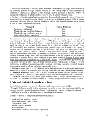 1. Fructele sau sucurile lor se consumă numai proaspete. Fructele fierte sau coapte nu mai furnizează
nici substanţe nutritive, nici apa necesară curăţării, ele sunt acide şi forţează corpul să le anuleze
aciditatea cu cheltuială de energie. Gătitul distruge valoarea potenţială a fructelor. Trebuie să
mestecăm bine fructele, să le îmbibăm bine cu salivă şi nu să le înfulecăm cu lăcomie.
2. Cât timp trebuie să treacă de la consumarea altor alimente până la mâncatul fructelor? Atâta timp
cât stomacul este gol, puteţi consuma când şi câte fructe doriţi, lăsând să se scurgă 20-30 de minute
înainte de a mânca alte feluri de mâncare. După ce aţi mâncat orice altceva în afară de fructe, trebuie
să aveţi în vedere timpul de digestie astfel:
Alimentul Timpul de digestie
Salată sau vegetale crude
Mâncăruri corect combinate fără carne
Mâncăruri corect combinate cu carne
Orice mâncare incorect combinată
2 ore
3 ore
4 ore
8 ore
Dacă ne întreabă cineva: Care credeţi că este cea mai periculoasă masă din zi, veţi putea răspunde
precis: Înainte de culcare! Dar a două masă ca pericol? Vă răspund eu: Micul dejun copios! De ce?
Amintiţi-vă: Energia este baza vieţii. Când vă sculaţi dimineaţa sunteţi odihnit şi în cea mai bună
formă energetică pe care v-o poate furniza somnul. Pe ce veţi cheltui (risipi) această energie? Pe un
mic dejun copios! Digerarea (mare consumatoare de energie) acestui mic dejun vă va uza energia şi
nu vă va aduce un surplus energetic. Mai ales micile dejunuri tradiţionale: ouă, brânză, şuncă, pâine,
roşii, ceai, lapte, dulceaţă, conserve, consumă o mare cantitate de energie. Energia nu poate fi
furnizată decât după ce mâncarea a fost absorbită de intestine. Dacă vom înlocui acest amalgam de
alimente cu fructe, energia ne va intra în corp instantaneu, în loc să aşteptăm ore, iar starea de
somnolenţă ce urmează micului dejun tradiţional dispare. Deci, ca regulă: mâncaţi la micul dejun
numai fructe; mâncaţi-le dimineaţa, ori de câte ori vă e foame. Mâncatul fructelor pe stomacul gol
accelerează pierderea greutăţii inutile. Caloriile de înaltă calitate care se găsesc în fructe nu vor crea
probleme de greutate corpului dumneavoastră. Raţiunea pentru care recomand consumul fructelor
dimineaţa este legată de cele trei cicluri ale organismului nostru:
1. Eliminarea (între orele 4 şi 12). Mâncând fructe şi căpătând energie, se favorizează eliminarea
reziduurilor şi toxinelor. Consumarea altor alimente frânează acest proces. Beţi cafeaua după ora 12.
2. Consumul alimentelor (între orele 12 şi 20). Mâncaţi, dar atenţie: digestia consumă energie.
Începeţi cu salate şi, pe măsură ce vă apropiaţi de ora 20, puteţi consuma proteine corect combinate.
3. Asimilarea (între orele 20 şi 4). Acum corpul dumneavoastră îşi extrage substanţele nutritive şi le
utilizează. Dacă aţi combinat corect alimentele, în 3-4 ore ele ajung în intestin, unde începe absorbţia.
4. Principiul gestionării depozitelor de grăsime
Asociaţia lipide-glucide poate duce la kilograme excedentare şi deteriorarea sănătăţii.
- Principiul de bază al noului mod de alimentaţie este acela de a se evita amestecarea lipidelor cu
glucidele malefice având grijă să alegem lipidele benefice pentru a preveni bolile cardiovasculare.
- Lipidele vor fi însoţite de diferite legume, în special de fibre alimentare.
Exemple de meniuri în care glucidele malefice nu figurează:
1. Sardele (lipide benefice + proteine)
Omletă cu ciuperci (lipide + fibre)
Salată verde (fibre)
Brânză (lipide + proteine)
2. Crudităţi (fibre)
Pulpă de viţel cu fasole verde (lipide + proteine)
19
 