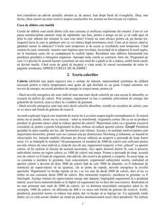 fost considerat un adevăr ştiinţific absolut şi, de atunci, luat drept literă de evanghelie. Deşi, mai
târziu, chiar autorii au emis rezerve asupra concluziilor lor, acestea au fost trecute cu vederea.
Cura de slăbire este inutilă
Curele de slăbire sunt unele dintre cele mai curioase şi ineficace experienţe ale omului. Cum se vor
putea autodisciplina oamenii timp de săptămâni sau luni, pentru a atinge un ţel, şi să vadă apoi că
ţelul le este sabotat din minutul în care este atins? Curele nu sunt eficace pentru că, pe durata lor,
singurul lucru la care te gândeşti este ce vei mânca după terminarea curei. Cum să ai succes când te
gândeşti numai la mâncare? Curele sunt temporare şi de aceea şi rezultatele sunt temporare. Când
suntem în cură, sistemele noastre sunt împinse spre revoluţie, încercând să se adapteze la noul regim,
iar la încetarea curei ele se readaptează la vechile tipare. Rezultatul este slăbirea funcţională (nu
pierderea greutăţii) a întregului organism. Aproape toate curele se contrazic între ele. Programul pe
care vi-l prezint în această lucrare constituie un nou mod de a gândi şi de a mânca, astfel încât curele
să devină inutile. Când aveţi de gând să începeţi o viaţa nouă, în sensul recomandat de mine în
paginile următoare, OPRIŢI CURELE DE SLĂBIRE!
2. Teoria caloriilor
Caloria (definită mai puţin riguros) este o unitate de măsură, reprezentând cantitatea de căldură
necesară pentru a ridica temperatura unui gram de apă distilată cu un grad. Corpul omenesc are
nevoie de energie; nu există pierdere de energie în corpul uman, pentru că:
- Dacă nevoile energetice ale unui individ sunt mai mari decât caloriile pe care acesta le absoarbe, se
creează un deficit de calorii. Prin urmare, organismul va lua o cantitate echivalentă de energie din
grăsimile de rezervă, ceea ce duce la o scădere de greutate.
- Dacă nevoile energetice sunt mai mici decât caloriile absorbite, rezultă un excedent de calorii, care
se va stoca sub formă de grăsimi de rezervă.
Această explicaţie logică este inspirată de teoria lui Lavoisier asupra legilor termodinamicii: În natură
nimic nu se pierde, nimic nu se creează – totul se transformă. Argument contra: De ce nu se produce
pierdere în greutate atunci când se reduce aportul de calorii? Majoritatea celor cu o greutate excesivă
consideră că, pentru a pierde kilogramele în plus, trebuie să reducă aportul caloric. Greşit! Pierderea
greutăţii în atare condiţii are loc, dar fenomenul este efemer. Acesta e în realitate motivul pentru care
majoritatea doctorilor, printre care nu-i putem uita pe dieteticienii Newburg şi Johnston, se înşeală în
observaţiile lor, întrucât studiile efectuate pe diverşi subiecţi au acoperit o perioadă de timp foarte
mică. Ce se întâmplă în realitate? Să presupunem că numărul de 3000 de calorii este suficient pentru
nevoile zilnice ale unui individ şi, timp de zeci de ani, organismul respectiv a fost „educat” ca aportul
caloric să fie realizat în funcţie de această necesitate. Aici apare domnul doctor X, care îi prescrie
individului nostru un regim caloric cu 1000 de calorii mai puţin. Pentru o perioadă de timp, această
mie de calorii va fi luată de organism, într-adevăr, din rezerva de grăsimi a corpului. În acest timp, se
va constata o pierdere în greutate, însă concomitent, organismul subiectului nostru, realizând că
aportul caloric a devenit de doar 2000 de calorii faţă de cele 3000 de dinainte, va fi îndemnat de
instinctul de supravieţuire să îşi ajusteze, cât se poate de repede, nevoile energetice la nivelul
aportului. Organismul va învăţa repede că nu i se vor mai da decât 2000 de calorii, deci el nu va
trebui să mai consume decât 2000 de calorii. Din momentul respectiv, pierderea în greutate va fi
întreruptă. Acelaşi instinct de supravieţuire merge mai departe, împingând organismul la o prudenţă
mărită, acest lucru materializându-se în faptul că organismul îşi va face din nou rezerve. Realizând că
nu mai primeşte mai mult de 2000 de calorii, îşi va diminua necesităţile energetice până la, de
exemplu, 1600 de calorii, iar diferenţa de 400 o va stoca sub formă de grăsimi de rezervă. Astfel,
paradoxal, pacientul nostru va mânca mai puţin, dar va începe să se îngraşe iar. Cu siguranţă, mulţi
dintre cei ce citiţi aceste rânduri aţi simţit pe pielea dumneavoastră acest efect paradoxal. Nu trebuie
2
 