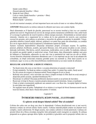Salată verde (fibre)
Zmeură (glucide benefice + fibre)
3. Salată de roşii (fibre)
Cod cu vinete (lipide benefice + proteine + fibre)
Salată verde (fibre)
Brânză (lipide + proteine)
La cele trei meniuri enunţate, cel mai important lucru este acela că toate se vor mânca fără pâine.
ATENŢIE! Brânzeturile nu trebuie mâncate la sfârşitul unei mese care conţine lipide.
Dacă alimentaţia ar fi lipsită de glucide, pancreasul nu ar secreta insulină şi deci nu s-ar constitui
grăsimi de rezervă. Organismul are nevoie de energie pentru menţinerea echilibrului vital, astfel încât
el va recurge la grăsimile de rezervă pentru a obţine energia necesară. Alimentându-se normal (săruri
minerale, vitamine etc.), organismul îşi va reduce de la sine grăsimile de rezervă, care constituie
excesul de greutate, prin arderea cu prioritate a stocurilor de grăsime acumulate în prealabil. Totuşi,
glucidele malefice (cartofi prăjiţi, dulciuri, prăjituri) vor putea face parte din alimentaţie, cu condiţia
de a nu le ingera decât în mod excepţional şi întotdeauna separat de lipide.
Suntem victimele deplorabilelor obişnuinţe alimentare proprii civilizaţiei noastre. În copilărie,
piureuri, prăjituri, bomboane, acadele, apoi paste făinoase, orez, felii groase de pâine cu unt, cornuri,
dulceaţă, turtă dulce. Mai târziu, cartofi, macaroane, multă pâine, orez şi zahăr. În studenţie, mâncare
de cantină sau gustări rapide şi sandviciuri uriaşe. Fiind matur, deja obişnuinţele căpătate sunt greu
de înlăturat şi, bineînţeles, adaosurile cu care mai vine şi partenerul de viaţă (un sos alb cu faină).
Aceste faimoase obişnuinţe alimentare dăunătoare care vi s-au imprimat sau pe care le-aţi adoptat din
comoditate, au drept consecinţă creşterea greutăţii peste cea normală şi, chiar dacă aceasta nu se
instalează, sigur va avea ca efect dezechilibrarea metabolismului şi un mare număr de afecţiuni.
REGULI DE AUR PENTRU A REDUCE STRESUL
- Nu faceţi nimic din ceea ce mai târziu v-ar putea determina să spuneţi o minciună!
- Evitaţi amânările. Nu lăsaţi pe mâine ce puteţi face astăzi. Ce puteţi face astăzi, faceţi acum!
- Nu fiţi extrem de exigent cu dumneavoastră! Puneţi dragoste în tot ce faceţi.
- Refuzaţi orice proiect, orice activitate sau chiar o simplă invitaţie la film dacă nu aveţi energia şi
dispoziţia pentru aceasta, spunând întotdeauna NU !
- Descărcaţi-vă sufletul! Discutaţi problemele dumneavoastră cu un prieten de încredere.
- Rezervaţi-vă timp în fiecare zi pentru propria dumneavoastră intimitate, linişte şi meditaţie!
- Uitaţi şi iertaţi evenimentele neplăcute sau oamenii care v-au făcut rău. Acceptaţi faptul că lumea
în care trăim este imperfectă!
- Nu neglijaţi masa de prânz. Îndepărtaţi-vă cu mintea şi cu trupul de biroul dumneavoastră sau de
locul de muncă, chiar dacă o faceţi doar pentru 15 minute.
Capitolul V
ÎNTREBĂRI FIREŞTI, RĂSPUNSURI…ULUITOARE!
Ce părere aveţi despre băutul cafelei? Dar al ceaiului?
Cofeina din cafea este un drog care duce la dependenţă. Cafeaua decafeinizată este şi mai nocivă,
deoarece conţine un solvent chimic foarte caustic. Cafeaua naturală prăjită conţine un element toxic
complex, numit cafeotoxină. Pe lângă aceasta, mai conţine cafeină (o toxină puternică). Cafeaua are
prostul obicei de a bloca circulaţia energiilor între principalii centri energetici ai corpului. În cafeaua
preparată nu se găsesc aproape deloc lipide, iar protidele şi glucidele sunt în proporţie infimă, deci ca
20
 