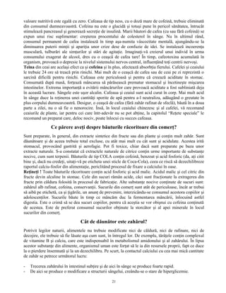 valoare nutritivă este egală cu zero. Cafeaua de tip ness, cu o doză mare de cofeină, trebuie eliminată
din consumul dumneavoastră. Cofeina nu este o glucidă şi totuşi pune în pericol sănătatea, întrucât
stimulează pancreasul şi generează secreţie de insulină. Marii băutori de cafea (cu sau fără cofeină) se
expun unui risc suplimentar: creşterea procentului de colesterol în sânge. Nu în ultimul rând,
consumul permanent de cafea instalează în timp aşa-numita vâscozitate mentală, ajungându-se la
diminuarea puterii minţii şi apariţia unor crize dese de confuzie de idei. Se instalează incoerenţa
musculară, tulburări ale simţurilor şi stări de agitaţie. Imaginaţi-vă creierul unui individ în urma
consumului exagerat de alcool, dres cu o ceaşcă de cafea tare! În timp, cafeotoxina acumulată în
organism, provoacă o depresie la nivelul sistemului nervos central, influenţând toţi centrii nervoşi.
Teina din ceai are acelaşi efect ca şi cofeina şi în plus, afectează absorbţia fierului. Cafelei şi ceaiului
le trebuie 24 ore să treacă prin rinichi. Mai mult de o ceaşcă de cafea sau de ceai pe zi reprezintă o
sarcină dificilă pentru rinichi. Cafeaua este periculoasă şi pentru că creează aciditate în stomac.
Consumată după masă, forţează mâncarea să părăsească prematur stomacul şi încetineşte mişcarea
intestinelor. Extrema importanţă a evitării mâncărurilor care provoacă aciditate a fost subliniată deja
în această lucrare. Sângele este uşor alcalin. Cafeaua şi ceaiul sunt acid curat în corp. Mai mult acid
în sânge duce la reţinerea unei cantităţi sporite de apă pentru a-l neutraliza, adăugând o greutate în
plus corpului dumneavoastră. Desigur, o ceaşcă de cafea (fără zahăr rafinat de sfeclă), băută în a doua
parte a zilei, nu o să fie o nenorocire. Însă, în locul ceaiului chinezesc şi al cafelei, vă recomand
ceaiurile de plante, iar pentru cei care într-adevăr nu se pot abţine, la capitolul “Reţete speciale” le
recomand un preparat care, deloc nociv, poate înlocui cu succes cafeaua.
Ce părere aveţi despre băuturile răcoritoare din comerţ?
Sunt preparate, în general, din extracte sintetice din fructe sau din plante şi conţin mult zahăr. Sunt
dăunătoare şi de aceea trebuie total excluse, cu atât mai mult cu cât sunt şi acidulate. Acestea irită
stomacul, provocând gastrită şi aerofagie. Pot fi toxice, chiar dacă sunt preparate pe baza unor
extracte naturale. S-a constatat că extractele naturale de citrice conţin urme importante de substanţe
nocive, cum sunt terpenii. Băuturile de tip COLA conţin cofeină, benzoat şi acid fosforic (da, aţi citit
bine şi, dacă nu credeţi, uitaţi-vă pe eticheta unei sticle de Coca-Cola), ceea ce riscă să dezechilibreze
raportul calciu-fosfor din alimentaţie, periclitând procesul de fixare a calciului în oase.
Reţineţi ! Toate băuturile răcoritoare conţin acid fosforic şi acid malic. Acidul malic şi cel citric din
fructe devin alcaline în stomac. Cele din sucuri rămân acide, căci sunt fracţionate la extragerea din
fructe prin căldura folosită în procesul de fabricaţie. Alte substanţe nocive conţinute de sucuri sunt:
zahărul alb rafinat, cofeina, conservanţii. Sucurile din comerţ sunt atât de periculoase, încât ar trebui
să aibă pe etichetă, ca şi ţigările, un anunţ de prevenire, interzicându-se consumul acestora copiilor şi
adolescenţilor. Sucurile băute în timp ce mâncăm duc la fermentarea mâncării, înlocuind astfel
digestia. Este o crimă să se dea sucuri copiilor, pentru că aceştia se vor obişnui cu cofeina conţinută
de acestea. Este de preferat consumul sucurilor obţinute la storcător şi al apei minerale în locul
sucurilor din comerţ.
Cât de dăunător este zahărul?
Potrivit legilor naturii, alimentele nu trebuie modificate nici de căldură, nici de rafinare, nici de
decojire, ele trebuie să fie lăsate aşa cum sunt, în întregul lor. De exemplu, tărâţele conţin complexul
de vitamine B şi calciu, care este indispensabil în metabolismul amidonului şi al zahărului. În lipsa
acestor substanţe din alimente, organismul uman este forţat să le ia din resursele proprii, fapt ce duce
la o pierdere însemnată şi la un dezechilibru. Pe scurt, la contactul calciului cu cea mai mică cantitate
de zahăr se petrece următorul lucru:
- Trecerea zahărului în intestinul subţire şi de aici în sânge se produce foarte rapid.
- De aici se produce o modificare a structurii sângelui, creându-se o stare de hiperglicemie.
21
 