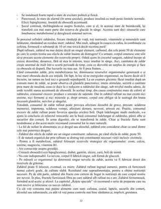 - Se instalează foarte rapid o stare de excitare psihică şi fizică.
- Pancreasul, în stare de alarmă (în urma şocului), produce insulină cu mult peste limitele normale.
Efect: hipoglicemie, însoţită de oboseală accentuată.
- Şocul continuă, răsfrângându-se asupra ficatului, care şi el, în aceeaşi stare de buimăceală, îşi
transferă cea mai mare parte din rezerva de glucide în sânge. Acestea sunt deci sinusurile care
înnebunesc metabolismul şi dereglează sistemul nervos.
În procesul rafinării zahărului, fiecare rămăşiţă de viaţă, toţi nutrienţii, vitaminele şi mineralele sunt
înlăturate, rămânând un reziduu mort: zahărul. Mai mult, adăugat în ceaşca cu cafea, în combinaţie cu
cofeina, formează o substanţă de 10 ori mai toxică decât nicotina pură!
După rafinare, zahărul nu mai deţine decât un singur element, carbonul, din cele peste 50 de elemente
pe care le conţin trestia sau sfecla de zahăr înainte de distrugere! Ca urmare, corpul omenesc este silit
să-şi procure aceste elemente din rezervele proprii. Odată ajuns în circuitul sanguin, zahărul începe să
creeze dezordine, deoarece, fără să stea în intestin, trece imediat în sânge. Aici, cantitatea de zahăr
creşte anormal de mult într-o scurtă perioadă de timp, ceea ce dezvoltă un surplus de energie şi face
ca oboseala să dispară. Dar lucrurile nu stau aşa. Ar fi prea frumos…
Când consumăm zahăr, prin metabolizarea lui, diminuarea resurselor organismului generează o şi
mai mare oboseala decât cea iniţială. De fapt, în loc să ne energizăm organismul, nu facem decât să îl
biciuim, iar natura nu lasă nici o greşeală nepedepsită. La un examen glicemic făcut imediat după un
consum mare de zahăr, se poate observa că glandele pancreatice, intens stimulate, secretă o cantitate
prea mare de insulină, ceea ce duce la o reducere a zahărului din sânge, sub nivelul mediu admis, de
unde rezultă starea accentuată de oboseală. În acelaşi timp, din cauza conţinutului mare de calorii al
zahărului, consumul excesiv produce o senzaţie de saţietate. Dar în zahărul rafinat nu mai există nici
enzime, nici fermenţi şi nici minerale şi, drept urmare, corpul este obligat să le sustragă din hrana
necesară glandelor, nervilor şi sângelui.
Totodată, consumul de zahăr rafinat poate provoca afecţiuni deosebit de grave, precum: scăderea
memoriei, impotenţa, scăderea voinţei, afecţiuni dentare, nevroze, artroză etc. Practic, consumul
excesiv de zahăr rafinat poate favoriza apariţia oricărei boli. După îndelungate studii medicale, s-a
ajuns la concluzia că infarctul miocardic are la bază consumul îndelungat al zahărului, pâinii albe şi
sucurilor din comerţ. În urma digestiei, ele se transformă în zahăr. Chiar şi fructele fierte sunt
nesănătoase şi din acest motiv recomand consumul lor în stare naturală.
- La fel de nefast în alimentaţie ca şi drogul sau alcoolul, zahărul este considerat chiar ca unul dintre
cele mai puternice droguri.
- Zahărul din sfecla de zahăr are un singur constituent: zaharoza, pe când sfecla de zahăr, peste 50.
- E de natură organică dar prin rafinare se distrug toţi constituenţii necesari vieţii inclusiv enzimele.
- Pentru a fi metabolizat, zahărul foloseşte rezervele strategice ale organismului: crom, calciu,
enzime, magneziu, vitamina B1.
- Are consecinţe asupra greutăţii.
- Creează oboseală (vezi hipoglicemia), diabet, gastrite, ulcere, carii, boli de inimă.
- Nu este indispensabil. La nevoie, corpul îl fabrică singur, sub formă de glucoză.
- Pe măsură ce organismul îşi determină singur nevoile de zahăr, acesta va fi fabricat direct din
rezervele de grăsime.
Zahărul poate fi înlocuit, eventual, cu miere. Zahărul rafinat îngraşă oamenii, pentru că furnizează
numai calorii goale, de calitate slabă. Rezultatul este supraalimentaţia, pentru a obţine nutrienţii
necesari. Pe de altă parte, zahărul din fructe este extrem de bogat în nutrienţii de care corpul nostru
are nevoie. În plus, fructele furnizează fibra pe care zahărul alb rafinat nu o are. Zahărul fermentează,
formând acid acetic şi alcool. La capitolul „Reţete speciale” vă recomand o serie de preparate care nu
sunt nocive şi înlocuiesc cu succes zahărul.
Cu cât veţi consuma mai puţine alimente cum sunt: cafeaua, ceaiul, laptele, sucurile din comerţ,
alcoolul sau zaharoasele, cu atât vă veţi putea controla mai bine sănătatea şi, implicit, greutatea.
22
 