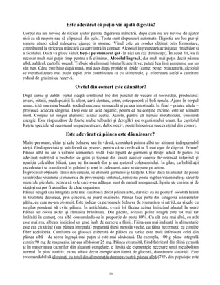 Este adevărat că puţin vin ajută digestia?
Corpul nu are nevoie de niciun ajutor pentru digerarea mâncării, după cum nu are nevoie de ajutor
nici ca să respire sau să clipească din ochi. Toate sunt răspunsuri automate. Digestia are loc pur şi
simplu atunci când mâncarea ajunge în stomac. Vinul este un produs obţinut prin fermentare,
contribuind la stricarea mâncării cu care intră în contact. Alcoolul îngreunează activitatea rinichilor şi
a ficatului. Dacă vă place vinul, beţi-l pe stomacul gol (în nici un caz dimineaţa). În acest fel, va fi
necesar mult mai puţin timp pentru a fi eliminat. Alcoolul îngraşă, dar mult mai puţin decât pâinea
albă, zahărul, cartofii, orezul. Trebuie să eliminaţi băuturile aperitive; puteţi bea însă şampanie sau un
vin bun. Când este băut după masă, mai ales după protide şi lipide (carne, peşte, brânzeturi), alcoolul
se metabolizează mai puţin rapid, prin combinarea sa cu alimentele, şi eliberează astfel o cantitate
redusă de grăsimi de rezervă.
Oţetul din comerţ este dăunător?
După carne şi zahăr, oţetul ocupă următorul loc din punctul de vedere al nocivităţii, producând:
arsuri, iritaţii, predispoziţii la ulcer, carii dentare, astm, osteoporoză şi boli renale. Ajuns în corpul
uman, irită mucoasa bucală, şocând mucoasa stomacală şi pe cea intestinală. În final – printre altele –
provoacă acidoza sângelui. Deşi este un acid organic, pentru că nu conţine enzime, este un aliment
mort. Conţine un singur element: acidul acetic. Acesta, pentru că trebuie metabolizat, consumă
energie. Este răspunzător de foarte multe tulburări şi dereglări ale organismului uman. La capitolul
Reţete speciale vă recomand un preparat care, deloc nociv, poate înlocui cu succes oţetul din comerţ.
Este adevărat că pâinea este dăunătoare?
Multe persoane, chiar şi cele bolnave sau în vârstă, consideră pâinea albă un aliment indispensabil
vieţii, fiind apreciată şi sub formă de pesmet, pentru că se crede că ar fi mai uşor de digerat. Eroare!
Pâinea albă nu are o valoare alimentară reală. Este lipsită de germeni şi tărâţe, adică de partea cu
adevărat nutritivă a boabelor de grâu şi tocmai din cauză acestor carenţe favorizează infarctul şi
apariţia calculilor biliari, care se formează din şi cu ajutorul colesterolului. În plus, carbohidraţii
excedentari se transformă în grăsimi şi apoi în colesterol, care se depune pe artere.
În procesul obţinerii făinii din cereale, se elimină germenii şi tărâţele. Chiar dacă în aluatul de pâine
se introduc vitamine şi minerale de provenienţă sintetică, nimic nu poate suplini vitaminele şi sărurile
minerale pierdute, pentru că cele care s-au adăugat sunt de natură anorganică, lipsite de enzime şi de
viaţă şi nu pot fi asimilate de către organism.
Pâinea neagră sau integrală este mai sănătoasă decât pâinea albă, dar nici ea nu poate fi socotită hrană
în totalitate deoarece, prin coacere, se pierd enzimele. Pâinea face parte din categoria alimentelor
gătite, cu care ne-am obişnuit. Este indicat ca persoanele bolnave de reumatism şi artrită, ca şi cele cu
surplus ponderal să evite pâinea. În antichitate, evreii îşi făceau azima întinzând aluatul la soare
Pâinea se cocea astfel şi rămânea hrănitoare. Din păcate, această pâine neagră este tot mai rar
întâlnită în comerţ, cea albă consumându-se în proporţie de peste 80%. Cu cât este mai albă, cu atât
este mai rea, albeaţa indicând un grad înalt de cernere a făinii. Făina cea mai indicată în alimentaţie
este cea cu tărâţe (sau pâinea integrală) preparată după metoda veche, cu făina necernută; ea conţine
fibre (celuloză). Cantitatea de glucoză eliberată de pâinea cu tărâţe este mult inferioară celei din
pâinea albă – de aceea îngraşă mai puţin şi este mai sănătoasă. De exemplu, 100 g pâine integrală
conţin 90 mg de magneziu, iar cea albă doar 25 mg. Pâinea obişnuită, fiind fabricată din făină cernută
şi în majoritatea cazurilor din aluaturi congelate, e lipsită de elementele necesare unui metabolism
normal. În plan nutritiv, ea nu aduce decât energie sub formă de glucoză, dăunătoare sănătăţii. Este
recomandabil să eliminaţi cu totul din alimentaţia dumneavoastră pâinea albă (78% din populaţie este
23
 