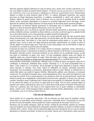 Derivaţii digestiei laptelui eliberează în corp un mucus toxic, foarte acid. Cazeina acţionează ca un
clei care lipeşte toxinele de pereţii tubului digestiv. Produsele lactate pasteurizate (cu penicilină şi
alte antibiotice) sunt şi mai periculoase, adăugând noi chimicale organismului nostru. Pasteurizarea
laptelui se obţine în urma încălzirii până la 80°C, în vederea distrugerii bacteriilor, dar aceasta
provoacă, pe lângă distrugerea bacteriilor, şi scăderea considerabilă a valorii sale nutritive. Prin
fierbere, laptele îşi pierde calciul, fierul şi fosforul, care nu mai pot fi asimilate decât în cantităţi
infime, restul, neasimilat, depunându-se ca deşeuri ce constituie depozitele toxice din sânge. Aceste
depozite de reziduuri din sânge alcătuiesc un teren propice de dezvoltare pentru germenii patogeni.
S-a demonstrat că folosirea laptelui pasteurizat în alimentaţie duce la rahitism, scorbut, tulburări
digestive şi chiar favorizează apariţia tuberculozei, în loc să o prevină.
Multe experimente care s-au făcut pe animale folosind laptele pasteurizat au demonstrat că acesta
produce tulburări serioase: animalele au făcut rahitism, au avortat, au devenit agresive, glanda tiroidă
nu s-a dezvoltat normal, iar la a treia generaţie au apărut semnele de degenerare.
Cel mai elocvent experiment a avut loc în Scoţia, la o şcoala agricolă, unde opt viţei au primit drept
hrană, încă din prima zi de viaţă, lapte pasteurizat, iar alţi opt lapte crud. Doi viţei din prima grupă au
murit în prima lună. Unul dintre ei a fost scutit de continuarea probei pentru a i se salva viaţa. Al
patrulea viţel a murit la două zile după încheierea perioadei experimentale, iar ceilalţi au putut fi
salvaţi, dându-li-se ulterior lapte crud. Viţeii din cea de-a doua grupă, care au fost hrăniţi cu lapte de
la mamele lor, au rămas în perfectă stare de sănătate.
Consumul de lapte este considerat a fi în relaţie directă cu alergiile, migrenele, artrita, obezitatea şi
bolile cardiovasculare. Consumatorii de lactate nu absorb nutrienţii la fel de bine ca neconsumatorii.
Rezultatul: oboseala cronică. Consumul lactatelor nu este indicat nici în combinaţii corecte, cu atât
mai puţin în combinaţii cu pâine, ouă, carne. Cel mai asemănător laptelui uman este laptele de
măgăriţă, după care urmează laptele de capră. Dacă beţi lapte, beţi-l simplu, nepasteurizat. Dar nu
uitaţi, laptele este substanţa ce ocupa locul I la crearea de mucus! Nu se combină bine cu nimic!
Iaurtul produce fermentaţie şi putrefacţie. Mâncaţi-l gol, cu salată de fructe sau legume crude sau în
combinaţie cu făinoasele. Smântâna dulce conţine vitaminele A, C, D, fiind recomandată doar ca
adaos. Urda conţine Ca, P şi proteine. Zerul proaspăt, pe lângă lacto-albumină şi lactoză, conţine
săruri minerale şi vitamine. Este foarte indicat în tulburările de nutriţie, stimulând activitatea
intestinelor. Este recomandat ca tranzitoriu, după dietele hidrice la copii. Brânza se combină bine cu
salată (fără pâine) sau topită în legume fierbinţi. Brânzeturile galbene sunt chimizate şi recomand
evitarea lor. Se consideră că lactatele sunt o sursă importantă de calciu, dar calciul din laptele de vacă
este legat de cazeină. El nu se poate absorbi şi nici asimila de către om, iar prin prelucrare, calciul din
lactate se pierde sau se degradează. Calciul poate fi luat din toate vegetalele cu frunze verzi, din nuci,
curmale, smochine, prune şi pătrunjel sub o formă foarte convenabilă şi la îndemână. De altfel, vacile
îşi iau calciul din ierburi, nu au nevoie să sugă unele de la altele. Este un lucru constatat faptul că
oamenii care suferă o deficienţă de calciu au şi o dietă foarte acidă, pentru că lactatele formează acid.
Untul este o grăsime, deci este neutru şi este singurul lactat care se poate combina cu carbohidraţi
(pâine, cartofi, orez). Când renunţaţi la lapte, începeţi consumul zerului, pătrunjelului, verzei, nucilor
şi seminţelor, care vă vor furniza calciul necesar.
Cât este de dăunătoare sarea?
Sarea marină are în compoziţie aproximativ 100 de elemente, pe când sarea de bucătărie conţine
numai două, iar unul dintre aceste elemente, clorul este o adevărată otravă. Concentraţia lui este atât
de mare în sarea de bucătărie, încât un pahar de soluţie concentrată de sare poate omorî un om.
Deoarece este un produs anorganic, lipsit de enzime, nefiind de provenienţă vegetală sau animală,
sarea de bucătărie este total neindicată în alimentaţia oamenilor sănătoşi, iar pentru cei bolnavi poate
constitui chiar o otravă. Astfel, sarea în alimentele gătite provoacă senzaţia de sete şi e nevoie să bem
apă pentru a-i diminua toxicitatea, ea fiind un corp străin. Apa pe care o bem pentru a dilua sarea din
25
 