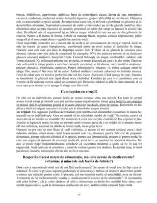 bruscă, iritabilitate, agresivitate, nelinişte, lipsă de concentrare, căscat, dureri de cap, transpiraţie
excesivă, randament intelectual scăzut, tulburări digestive, greţuri, dificultăţi de vorbire etc. Oboseala
este o caracteristică a epocii actuale. În majoritatea cazurilor, ea reflectă o problemă de glicemie şi de
dezechilibru alimentar. Suprimând consumul de zahăr şi limitându-l pe cel de glucide malefice, deci
eliminând orice secreţie excesivă de insulină, procentul de zahăr din sânge se fixează la nivelul său
ideal. Rezultatul este că organismul îşi va fabrica singur zahărul de care are nevoie din grăsimile de
rezervă. Pentru a fi mereu în formă, trebuie să mâncaţi fructe, legume, cereale neprelucrate, pâine
integrală şi să consumaţi uleiuri vegetale în cantitate mică.
Dieta majorităţii oamenilor are o natură atât de acidă şi de consumatoare de energie internă, încât nu
este de mirare că apare hipoglicemia, manifestată printr-un nivel scăzut al zahărului în sânge.
Fructele sunt cele care pot duce la dispariţia acestei boli. Trebuie să ne gândim la valoarea unui
aliment, valoare care este dată de conţinutul lui energetic. 90% din mâncare trebuie să ne furnizeze
glucoza necesară susţinerii funcţiilor vitale. Creierul foloseşte un singur combustibil: zahărul, sub
forma glucozei. Nu utilizează grăsime sau proteine, ci numai glucoză, pe care o ia din sânge. Dacă nu
este suficientă în sânge pentru a satisface cerinţele creierului, se dă alarma, care constă în simptome,
precum oboseală, iritabilitate, nelinişte. Pentru îmbunătăţirea situaţiei, va trebui adăugat zahar în
sânge. Dar, atenţie! Nu orice fel de zahăr. Zahărul artificial (inclusiv zaharina) va înrăutăţi situaţia.
Felul de zahăr care va rezolva problema este cel din fructe (fructoza). Când ajunge în corp, fructoza
se transformă în glucoză mai rapid decât orice clorhidrat. Condiţia pe care v-o reamintesc este ca
fructele să fie mâncate corect, adică pe stomacul gol. Deoarece zahărul se află în stare naturală, el va
trece uşor prin stomac şi va ajunge în sânge cam într-o oră.
Cum luptăm cu viruşii?
De câte ori ne îmbolnăvim, punem boala pe seama vreunui virus sau microb. Cu toate în corpul
nostru există viruşi şi microbi care pot acţiona asupra organismului, totuşi orice boală îşi are originea
în primul rând în alimentaţia greşită şi în acele depozite reziduale, pline de toxine. Depozitele nu fac
altceva decât să asigure succesul virusului sau al microbului asupra noastră.
De reţinut: Un organism purificat de reziduuri prin intermediul alimentelor consumate în starea lor
naturală nu se îmbolnăveşte. Oare nu merită să ne schimbăm modul de viaţă? Nu trebuie cumva să
încercăm să ne hrănim cu crudităţi? Aţi remarcat că celor mici le plac crudităţile? Da, copiilor le plac
fructele şi legumele crude, în timp ce părinţii comit eroarea gravă de a se strădui să le prepare hrana
cât mai sofisticat, socotind că, dându-le hrană crudă, nu au grija de ei.
Oamenii nu pot sau nu sunt lăsaţi să vadă realitatea, şi anume că noi suntem sănătoşi atunci când
mâncăm sănătos, adică atunci când hrana noastră este vie, deoarece pentru fabricile de preparate
alimentare, pentru industria chimică şi în special, pentru cea farmaceutică, precum şi pentru modul în
care este organizat sistemul de asistenţă medicală, acest lucru ar constitui un adevărat dezastru. De
aici se poate trage înspăimântătoarea concluzie că societatea modernă a ajuns să fie în aşa fel
organizată, încât bolnavii să constituie o sursă de venituri pentru cei sănătoşi. În acelaşi timp, în mod
paradoxal, numărul sănătoşilor devine din ce în ce mai mic.
Respectând acest sistem de alimentaţie, mai este nevoie de medicamente?
(vitamine şi minerale sub formă de tablete?)
Oare cum a supravieţuit omul mii de ani fără medicamente? Se spune că omul este de fapt ceea ce
mănâncă. În ceea ce priveşte aspectul psihologic al alimentaţiei, trebuie să decidem dacă trăim pentru
a mânca sau mâncăm pentru a trăi. Hipocrate, cel mai renumit medic al antichităţii, avea un dicton:
Alimentele să fie medicamentele voastre şi medicamentele voastre să fie alimentele”. El recomanda
atât celor bolnavi, cât şi celor sănătoşi să aibă o alimentaţie alcătuită din crudităţi bine alese, care
curăţă organismul şi ajută la eliminarea surplusului de acizi, redând astfel corpului forţa vitală.
27
 