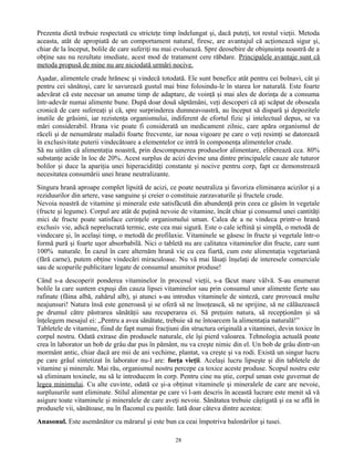 Prezenta dietă trebuie respectată cu stricteţe timp îndelungat şi, dacă puteţi, tot restul vieţii. Metoda
aceasta, atât de apropiată de un comportament natural, firesc, are avantajul că acţionează sigur şi,
chiar de la început, bolile de care suferiţi nu mai evoluează. Spre deosebire de obişnuinţa noastră de a
obţine sau nu rezultate imediate, acest mod de tratament cere răbdare. Principalele avantaje sunt că
metoda propusă de mine nu are niciodată urmări nocive.
Aşadar, alimentele crude hrănesc şi vindecă totodată. Ele sunt benefice atât pentru cei bolnavi, cât şi
pentru cei sănătoşi, care le savurează gustul mai bine folosindu-le în starea lor naturală. Este foarte
adevărat că este necesar un anume timp de adaptare, de voinţă şi mai ales de dorinţa de a consuma
într-adevăr numai alimente bune. După doar două săptămâni, veţi descoperi că aţi scăpat de oboseala
cronică de care sufereaţi şi că, spre surprinderea dumneavoastră, au început să dispară şi depozitele
inutile de grăsimi, iar rezistenţa organismului, indiferent de efortul fizic şi intelectual depus, se va
mări considerabil. Hrana vie poate fi considerată un medicament zilnic, care apăra organismul de
răceli şi de nenumărate maladii foarte frecvente, iar noua vigoare pe care o veţi resimţi se datorează
în exclusivitate puterii vindecătoare a elementelor ce intră în componenţa alimentelor crude.
Să nu uităm că alimentaţia noastră, prin descompunerea produselor alimentare, eliberează cca. 80%
substanţe acide în loc de 20%. Acest surplus de acizi devine una dintre principalele cauze ale tuturor
bolilor şi duce la apariţia unei hiperacidităţi constante şi nocive pentru corp, fapt ce demonstrează
necesitatea consumării unei hrane neutralizante.
Singura hrană aproape complet lipsită de acizi, ce poate neutraliza şi favoriza eliminarea acizilor şi a
reziduurilor din artere, vase sanguine şi creier o constituie zarzavaturile şi fructele crude.
Nevoia noastră de vitamine şi minerale este satisfăcută din abundenţă prin ceea ce găsim în vegetale
(fructe şi legume). Corpul are atât de puţină nevoie de vitamine, încât chiar şi consumul unei cantităţi
mici de fructe poate satisface cerinţele organismului uman. Calea de a ne vindeca printr-o hrană
exclusiv vie, adică neprelucrată termic, este cea mai sigură. Este o cale ieftină şi simplă, o metodă de
vindecare şi, în acelaşi timp, o metodă de profilaxie. Vitaminele se găsesc în fructe şi vegetale într-o
formă pură şi foarte uşor absorbabilă. Nici o tabletă nu are calitatea vitaminelor din fructe, care sunt
100% naturale. În cazul în care alternăm hrană vie cu cea fiartă, cum este alimentaţia vegetariană
(fără carne), putem obţine vindecări miraculoase. Nu vă mai lăsaţi înşelaţi de interesele comerciale
sau de scopurile publicitare legate de consumul anumitor produse!
Când s-a descoperit ponderea vitaminelor în procesul vieţii, s-a făcut mare vâlvă. S-au enumerat
bolile la care suntem expuşi din cauza lipsei vitaminelor sau prin consumul unor alimente fierte sau
rafinate (făina albă, zahărul alb), şi atunci s-au introdus vitaminele de sinteză, care provoacă multe
neajunsuri! Natura însă este generoasă şi se oferă să ne însoţească, să ne sprijine, să ne călăuzească
pe drumul către păstrarea sănătăţii sau recuperarea ei. Să preţuim natura, să recepţionăm şi să
înţelegem mesajul ei: „Pentru a avea sănătate, trebuie să ne întoarcem la alimentaţia naturală!”
Tabletele de vitamine, fiind de fapt numai fracţiuni din structura originală a vitaminei, devin toxice în
corpul nostru. Odată extrase din produsele naturale, ele îşi pierd valoarea. Tehnologia actuală poate
crea în laborator un bob de grâu dar pus în pământ, nu va creşte nimic din el. Un bob de grâu dintr-un
mormânt antic, chiar dacă are mii de ani vechime, plantat, va creşte şi va rodi. Există un singur lucru
pe care grâul sintetizat în laborator nu-l are: forţa vieţii. Acelaşi lucru lipseşte şi din tabletele de
vitamine şi minerale. Mai rău, organismul nostru percepe ca toxice aceste produse. Scopul nostru este
să eliminam toxinele, nu să le introducem în corp. Pentru cine nu ştie, corpul uman este guvernat de
legea minimului. Cu alte cuvinte, odată ce şi-a obţinut vitaminele şi mineralele de care are nevoie,
surplusurile sunt eliminate. Stilul alimentar pe care vi l-am descris în această lucrare este menit să vă
asigure toate vitaminele şi mineralele de care aveţi nevoie. Sănătatea trebuie câştigată şi ea se află în
produsele vii, sănătoase, nu în flaconul cu pastile. Iată doar câteva dintre acestea:
Anasonul. Este asemănător cu mărarul şi este bun ca ceai împotriva balonărilor şi tusei.
28
 