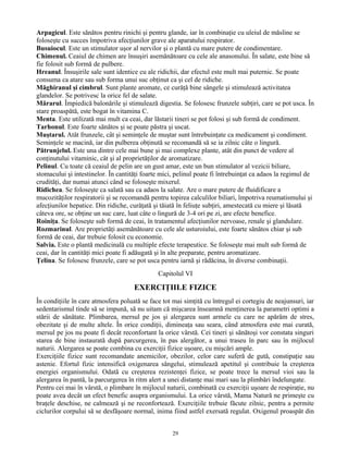Arpagicul. Este sănătos pentru rinichi şi pentru glande, iar în combinaţie cu uleiul de măsline se
foloseşte cu succes împotriva afecţiunilor grave ale aparatului respirator.
Busuiocul. Este un stimulator uşor al nervilor şi o plantă cu mare putere de condimentare.
Chimenul. Ceaiul de chimen are însuşiri asemănătoare cu cele ale anasonului. În salate, este bine să
fie folosit sub formă de pulbere.
Hreanul. Însuşirile sale sunt identice cu ale ridichii, dar efectul este mult mai puternic. Se poate
consuma ca atare sau sub forma unui suc obţinut ca şi cel de ridiche.
Măghiranul şi cimbrul. Sunt plante aromate, ce curăţă bine sângele şi stimulează activitatea
glandelor. Se potrivesc la orice fel de salate.
Mărarul. Împiedică balonările şi stimulează digestia. Se folosesc frunzele subţiri, care se pot usca. În
stare proaspătă, este bogat în vitamina C.
Menta. Este utilizată mai mult ca ceai, dar lăstarii tineri se pot folosi şi sub formă de condiment.
Tarhonul. Este foarte sănătos şi se poate păstra şi uscat.
Muştarul. Atât frunzele, cât şi seminţele de muştar sunt întrebuinţate ca medicament şi condiment.
Seminţele se macină, iar din pulberea obţinută se recomandă să se ia zilnic câte o lingură.
Pătrunjelul. Este una dintre cele mai bune şi mai complexe plante, atât din punct de vedere al
conţinutului vitaminic, cât şi al proprietăţilor de aromatizare.
Pelinul. Cu toate că ceaiul de pelin are un gust amar, este un bun stimulator al vezicii biliare,
stomacului şi intestinelor. În cantităţi foarte mici, pelinul poate fi întrebuinţat ca adaos la regimul de
crudităţi, dar numai atunci când se foloseşte mixerul.
Ridichea. Se foloseşte ca salată sau ca adaos la salate. Are o mare putere de fluidificare a
mucozităţilor respiratorii şi se recomandă pentru topirea calculilor biliari, împotriva reumatismului şi
afecţiunilor hepatice. Din ridiche, curăţată şi tăiată în feliuţe subţiri, amestecată cu miere şi lăsată
câteva ore, se obţine un suc care, luat câte o lingură de 3-4 ori pe zi, are efecte benefice.
Roiniţa. Se foloseşte sub formă de ceai, în tratamentul afecţiunilor nervoase, renale şi glandulare.
Rozmarinul. Are proprietăţi asemănătoare cu cele ale usturoiului, este foarte sănătos chiar şi sub
formă de ceai, dar trebuie folosit cu economie.
Salvia. Este o plantă medicinală cu multiple efecte terapeutice. Se foloseşte mai mult sub formă de
ceai, dar în cantităţi mici poate fi adăugată şi în alte preparate, pentru aromatizare.
Ţelina. Se folosesc frunzele, care se pot usca pentru iarnă şi rădăcina, în diverse combinaţii.
Capitolul VI
EXERCIŢIILE FIZICE
În condiţiile în care atmosfera poluată se face tot mai simţită cu întregul ei cortegiu de neajunsuri, iar
sedentarismul tinde să se impună, să nu uitam că mişcarea înseamnă menţinerea la parametri optimi a
stării de sănătate. Plimbarea, mersul pe jos şi alergarea sunt armele cu care ne apărăm de stres,
obezitate şi de multe altele. În orice condiţii, dimineaţa sau seara, când atmosfera este mai curată,
mersul pe jos nu poate fi decât reconfortant la orice vârstă. Cei tineri şi sănătoşi vor constata singuri
starea de bine instaurată după parcurgerea, în pas alergător, a unui traseu în parc sau în mijlocul
naturii. Alergarea se poate combina cu exerciţii fizice uşoare, cu mişcări ample.
Exerciţiile fizice sunt recomandate anemicilor, obezilor, celor care suferă de gută, constipaţie sau
astenie. Efortul fizic intensifică oxigenarea sângelui, stimulează apetitul şi contribuie la creşterea
energiei organismului. Odată cu creşterea rezistenţei fizice, se poate trece la mersul vioi sau la
alergarea în pantă, la parcurgerea în ritm alert a unei distanţe mai mari sau la plimbări îndelungate.
Pentru cei mai în vârstă, o plimbare în mijlocul naturii, combinată cu exerciţii uşoare de respiraţie, nu
poate avea decât un efect benefic asupra organismului. La orice vârstă, Mama Natură ne primeşte cu
braţele deschise, ne calmează şi ne reconfortează. Exerciţiile trebuie făcute zilnic, pentru a permite
ciclurilor corpului să se desfăşoare normal, inima fiind astfel exersată regulat. Oxigenul proaspăt din
29
 