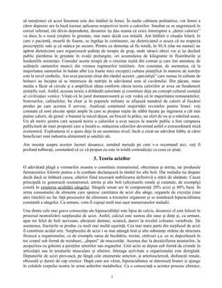 să menţionez că acest fenomen este des întâlnit la femei. În multe cabinete psihiatrice, vin femei a
căror depresie are la bază tocmai aplicarea respectivei teorii a caloriilor. Imediat ce se angrenează în
cercul infernal, ele devin dependente, deoarece îşi dau seama că orice întrerupere a „dietei calorice”
va duce la o nouă creştere în greutate, mai mare decât cea iniţială. Am întâlnit o situaţie hilară, în
care o pacientă, moartă de foame, se îngrăşa în continuare, iar dieteticianul o acuza că nu respecta
prescripţiile sale şi că mânca pe ascuns. Pentru ca demenţa să fie totală, în SUA (dar nu numai) au
apărut dieteticieni care organizează şedinţe de terapie de grup, unde săracii obezi vin şi îşi declară
public pierderea în greutate în ovaţii prelungite, ori acumularea de kilograme în fluierăturile şi
huiduielile asistenţei. Consider aceste terapii de o cruzime ieşită din comun şi care îmi amintesc de
şedinţele oamenilor muncii din vremea regimurilor totalitare. Am constatat, de asemenea, că la
majoritatea oamenilor în halate albe (cu foarte mici excepţii) cultura ştiinţifică în materie de nutriţie
este la nivel simbolic. Am avut pacienţi chiar din rândul acestor „specialişti” care numai în calitate de
bolnavi au început să se intereseze de nutriţie în adevăratul sens al cuvântului. Din păcate, mass
media a făcut să circule şi a amplificat ideea conform căreia teoria caloriilor ar avea un fundament
ştiinţific real. Astfel, aceasta teorie a dobândit autoritate şi constituie deja un concept cultural esenţial
al civilizaţiei vestice. Uitaţi-vă în jurul dumneavoastră şi veţi vedea că în majoritatea restaurantelor,
bistrourilor, cafenelelor, ba chiar şi în popotele militare se afişează numărul de calorii al fiecărui
produs pe care acestea îl servesc. Analizaţi conţinutul majorităţii revistelor pentru femei: veţi
constata că sunt alocate spaţii ample în care se propun reţete de slăbit bazate pe ingerarea a cât mai
puţine calorii, de genul: o banană la micul dejun, un biscuit la prânz, un sfert de ou şi o măslină seara.
Un alt motiv pentru care această teorie a caloriilor a avut succes la marele public a fost campania
publicitară de mari proporţii care a însoţit-o, reducerea caloriilor devenind astfel o extraordinară miză
economică. Exploatarea ei a ajuns deja la un asemenea nivel, încât a creat un adevărat lobby ai cărui
beneficiari sunt industria alimentară şi sateliţii săi.
Am insistat asupra acestor lucruri deoarece, urmând metoda pe care v-o recomand aici, veţi fi
profund tulburaţi, constatând că ce vă propun eu este în totală contradicţie cu ceea ce ştiaţi.
3. Teoria acizilor
O adevărată plagă a vremurilor noastre o constituie reumatismul, obezitatea şi artrita, iar produsele
farmaceutice folosite pentru a le combate declanşează la rândul lor alte boli. Dar maladia nu dispare
decât dacă se înlătură cauza, ulterior fiind necesară stabilizarea definitivă a stării de sănătate. Cauza
principală ce generează reumatismul, artrita şi alte boli (afecţiunile renale şi cutanate, de exemplu)
constă în creşterea acidităţii sângelui. Sângele uman are în componenţă 20% acizi şi 80% baze. În
urma consumului de alimente care sporesc cantitatea de acizi din sânge, organele de excreţie (mai
ales rinichii) nu fac faţă proceselor de eliminare a toxinelor organism şi se instalează hiperaciditatea
constantă a sângelui. Ca urmare, vom fi expuşi mult mai uşor numeroaselor maladii.
Una dintre cele mai grave consecinţe ale hiperacidităţii este lipsa de calciu, deoarece el este folosit în
procesul neutralizării surplusului de acizi. Astfel, calciul este sustras din oase şi dinţi şi, ca urmare,
apar tot felul de boli nervoase, afecţiuni dentare, sciatică, dureri la nivelul coloanei vertebrale. De
asemenea, fracturile se produc cu mult mai multă uşurinţă. Cea mai mare parte din surplusul de acizi
îl constituie acidul uric. Surplusului de acizi i se mai adaugă însă şi alte substanţe străine de structura
firească a organismului, ca de exemplu sarea de bucătărie, toxine, otrăvuri ş.a. ce se depozitează în
tot corpul sub formă de reziduuri, „dopuri” de mucozităţi. Acestea duc la decalcifierea ţesuturilor, la
acoperirea cu grăsimi a pereţilor arterelor sau organelor. Unii acizi se depun sub formă de cristale în
articulaţii sau în ţesuturile musculare şi ulterior, întreaga activitate a organismului este dereglată.
Depunerile de acizi provoacă, pe lângă cele enumerate anterior, şi arterioscleroză, disfuncţii renale,
oboseală şi dureri de cap cronice. După cum am văzut, hiperaciditatea se datorează hranei şi ajunge
în celulele corpului nostru în urma arderilor metabolice. Ca o consecinţă a acestor procese chimice,
3
 