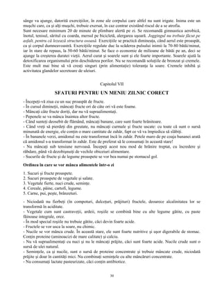 sânge va ajunge, datorită exerciţiilor, în zone ale corpului care altfel nu sunt irigate. Inima este un
muşchi care, ca şi alţi muşchi, trebuie exersat, în caz contrar existând riscul de a se atrofia.
Sunt necesare minimum 20 de minute de plimbare alertă pe zi. Se recomandă gimnastica aerobică,
înotul, tenisul, săritul cu coarda, mersul pe bicicletă, alergarea uşoară. Joggingul nu trebuie făcut pe
asfalt, pentru că lezează structura osoasă. Exerciţiile se practică dimineaţa, când aerul este proaspăt,
ca şi corpul dumneavoastră. Exerciţiile regulate duc la scăderea pulsului inimii la 70-80 bătăi/minut,
iar în stare de repaus, la 50-60 bătăi/minut. Se face o economie de milioane de bătăi pe an, deci se
ajunge la creşterea duratei vieţii. Aerul curat şi soarele sunt şi ele foarte importante. Soarele ajută la
detoxificarea organismului prin deschiderea porilor. Nu se recomandă soluţiile de bronzat şi cremele.
Este mult mai bine să vă creaţi singuri (prin alimentaţie) toleranţa la soare. Cremele inhibă şi
activitatea glandelor secretoare de uleiuri.
Capitolul VII
SFATURI PENTRU UN MENIU ZILNIC CORECT
- Începeţi-vă ziua cu un suc proaspăt de fructe.
- În cursul dimineţii, mâncaţi fructe ori de câte ori vă este foame.
- Mâncaţi câte fructe doriţi, dar nu vă supraalimentaţi.
- Pepenele se va mânca înaintea altor fructe.
- Când sunteţi deosebit de flămând, mâncaţi banane, care sunt foarte hrănitoare.
- Când vreţi să pierdeţi din greutate, nu mâncaţi curmale şi fructe uscate: cu toate că sunt o sursă
minunată de energie, ele conţin o mare cantitate de zahăr, fapt ce vă va împiedica să slăbiţi.
- În bananele verzi, amidonul nu este transformat încă în zahăr. Petele maro de pe coaja bananei arată
că amidonul s-a transformat în zahăr. Este de preferat să le consumaţi în această stare!
- Nu mâncaţi sub tensiune nervoasă. Începeţi acest nou mod de hrănire treptat, cu încredere şi
răbdare, până vă dezobişnuiţi de vechile obiceiuri alimentare.
- Sucurile de fructe şi de legume proaspete se vor bea numai pe stomacul gol.
Ordinea în care se vor mânca alimentele într-o zi
1. Sucuri şi fructe proaspete.
2. Sucuri proaspete de vegetale şi salate.
3. Vegetale fierte, nuci crude, seminţe.
4. Cereale, pâine, cartofi, legume.
5. Carne, pui, peşte, brânzeturi.
- Niciodată nu fierbeţi (în compoturi, dulceţuri, prăjituri) fructele, deoarece alcalinitatea lor se
transformă în aciditate.
- Vegetale cum sunt castraveţii, ardeii, roşiile se combină bine cu alte legume gătite, cu paste
făinoase integrale, orez.
- În mod special roşiile nu trebuie gătite, căci devin foarte acide.
- Fructele se vor usca la soare, nu chimic.
- Nucile se vor mânca crude. În această stare, ele sunt foarte nutritive şi uşor digerabile de stomac.
Conţin proteine (aminoacizi de mare calitate) şi calciu.
- Nu vă supraalimentaţi cu nuci şi nu le mâncaţi prăjite, căci sunt foarte acide. Nucile crude sunt o
sursă de ulei natural.
- Seminţele, ca şi nucile, sunt o sursă de proteine concentrate şi trebuie mâncate crude, niciodată
prăjite şi doar în cantităţi mici. Nu combinaţi seminţele cu alte mâncăruri concentrate.
- Nu consumaţi lactate pasteurizate, căci conţin antibiotice.
30
 
