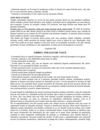 - Grăsimile animale vor fi evitate în următoarea ordine, în funcţie de carnea folosită: porc, vită, raţă.
Se vor evita cărnurile sărate şi afumate, cârnaţii.
- Uleiurile se recomandă a fi cele virgine sau cât mai puţin rafinate.
ESTE BINE SĂ ŞTIŢI
Adepţii alimentaţiei naturiste au nevoie de mai puţine proteine decât cei care mănâncă combinat,
adică crudităţi şi hrană fiartă deoarece, prin fierbere, proteinele devin nedigerabile sau sunt distruse
prin coagulare. Carnea, de exemplu, conţine 25% proteine, însă după fierbere mai rămân doar 9%
proteine utilizabile.
Ovăzul crud, cu 15% proteine, oferă mai multe proteine decât carnea fiartă. În afară de proteine,
carnea fiartă nu are altă valoare nutritivă, pe când ovăzul şi sâmburii uleioşi (alune, nuci, seminţe de
floarea-soarelui) cu un conţinut de 25% proteine sunt alimente complete, cu ajutorul cărora ne putem
hrăni complet şi sănătos vreme îndelungată.
Alte plante mai bogate în proteine decât carnea sunt: soia, mazărea, năutul, arahidele, seminţele
uleioase, nucile, ouăle, germenii de cereale, laptele acru, zerul şi brânza de vaci. Bineînţeles, totul
crud! Soia crudă are un gust neplăcut şi din acest motiv se recomandă consumul ei fie prin metoda
germinării, fie prin combinarea cu alte ingrediente, în salate sau în alte preparate cu mixerul.
Capitolul VIII
GHIDUL STILULUI DE VIAŢĂ
- Consumaţi fructe şi vegetale proaspete. Folosiţi-le congelate, când cele proaspete nu se găsesc.
- Periodic, mâncaţi o zi pe săptămână numai fructe şi salate.
- Evitaţi chimicalele în mâncare.
- Evitaţi oţetul în salate, căci este un ferment care împiedică digestia amidonoaselor din salivă.
Înlocuiţi-l cu suc proaspăt de lămâie, nu chimic.
- Evitaţi consumul excesiv al cepei şi al usturoiului crude, căci vă fac să poftiţi mâncăruri grele.
- Supele rămase pot fi congelate.
- Folosiţi numai pâine integrală (neagră sau graham).
- Folosiţi unt şi brânzeturi cât mai puţin prelucrate.
- Când reduceţi lactatele, creşteţi porţia de nuci crude, care sunt foarte bogate în calciu.
- Funcţiile şi stările mentale cum ar fi memoria, percepţia realului, somnul, coordonarea motrică,
depresia şi durerea sunt direct afectate de alimentele pe care vi le-am prezentat în lucrarea de faţă
drept nocive, ele acţionând direct asupra neuronilor de transmisie prin diverse procese chimice (de
exemplu, în boabele de soia şi în gălbenuşul de ou crud găsim cantităţi însemnate de lecitină naturală,
care acţionează direct şi pozitiv asupra memoriei).
O masă bogată în carbohidraţi dar săracă în proteine benefice produce creierului o stare de moleşeală
timp de mai multe ore, stimulând secreţia de insulină, fapt ce duce la creşterea nivelului serotoninei
în creier, deci vom dormi mult mai mult. Prin ultimele cercetări întreprinse de institute celebre şi
demne de încredere s-a ajuns la concluzia că majoritatea tulburărilor mentale, cum ar fi
hiperactivitatea şi schizofrenia, pot fi tratate mult mai adecvat printr-o „terapie alimentară”.
Nu vă supraalimentaţi! Una din cauzele pentru care simţim nevoia să mâncăm mult este aceea că
organismul nostru nu absoarbe nutrienţii. Aceştia se absorb prin intestine. Dacă micile filamente ce
căptuşesc pereţii intestinelor sunt năclăite, nutrienţii nu se vor absorbi oricât am mânca, deci corpul
nostru nu va fi hrănit. Astfel, ne va chinui o permanentă foame. Aceste filamente se năclăiesc uşor
din cauza reziduurilor din mâncărurile pe care corpul nu le poate folosi (produse de putrefacţia
rezultată în urma nedigerării combinaţiilor de proteine cu amidonoase, prea multele dulciuri şi
mâncăruri concentrate, mucusul rezultat din lactate). O altă cauză a supraalimentării este consumul
excesiv de alimente nenutrititive: mâncărurile la pungă din comerţ, semipreparatele, cerealele (fulgi
31
 
