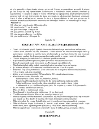 de grâu, porumb) cu lapte şi orice mâncare prelucrată. Foamea permanentă este semnalul de alarmă
pe care îl trage un corp supraalimentat. Reîntoarcerea la mâncărurile simple, naturale, nerafinate şi
neconcentrate vă va ajuta să scăpaţi de foame, subnutriţie sau supragreutate. Dacă la începutul acestui
program încă veţi mai simţi senzaţia de foame accentuată, nu vă descurajaţi. Continuaţi să mâncaţi
fructe şi salate şi să beţi sucuri naturale de fructe şi legume obţinute în casă prin presare sau la
storcător. Ele vor duce la curăţarea intestinelor iar substanţele nutritive vor pătrunde uşor în sânge.
Amintiţi-vă!
100 ml de iaurt natural conţin 140 mg de calciu
100 g nuci conţin 175 mg de calciu
100 g de cacao conţin 12 mg de fier
100 g de gălbenuş conţin 8 mg de fier
100 g de spanac crud conţin 4 mg de fier
100 g de stafide conţin 3,30 mg de fier
Capitolul IX
REGULI IMPORTANTE DE ALIMENTAŢIE (rezumat)
- Teoria caloriilor este greşită. Aportul alimentar trebuie realizat pe parcursul mai multor mese.
- Trebuie mărit consumul de fibre alimentare. Acestea înlătură din intestine substanţele toxice şi
cancerigene, contribuie la tranzitul rapid al alimentelor şi scurtează timpul în care produsele
dăunătoare, rezultate din descompunerea alimentelor, se află în contact cu pereţii intestinelor.
- Trebuie acceptate glucidele benefice, eliminând glucidele malefice.
- Lipidele benefice trebuie preferate pentru prevenirea bolilor cardiovasculare.
- Fructele se consumă numai pe stomacul gol. Nu mâncaţi niciodată repede.
- Micul dejun trebuie să fie alcătuit numai din fructe şi sucuri de fructe sau legume.
- La masa de prânz (ora 12), consumaţi numai salate asortate şi suc de vegetale.
- Între orele 16 şi 20 se poate mânca şi mai consistent, dar un singur fel de mâncare concentrată.
- Tot ce nu este crud, este concentrat.
- Zilnic, se vor consuma cantitativ 70% crudităţi şi 30% mâncăruri concentrate.
- Combinarea corectă a alimentelor este:
Salate+proteine (carne, peşte, ouă, brânzeturi, lactate).
Legumele gătite se pot combina între ele, dar numai cu legume crude sau salate.
Salate+amidonoase (cartofi, grâu, pâine, mămăligă, orez, mazăre, fasole verde).
Amidonoasele se pot combina cu legume gătite, dar neapărat şi cu salată de legume crude).
- Se pot combina amidonoasele între ele.
- După ora 20 nu se mai mănâncă nimic.
- Nu se bea apă în timpul mesei şi nici timp de 1-2 ore după masă.
- Vinul îngreunează digestia. El se va bea numai pe stomacul gol.
- Mâncaţi legume şi fructe crude în tot cursul anului. Pe parcursul unui regim sever, beţi în fiecare
zi o lingură sau două de ulei de măsline extravirgin. Stimulează sistemul imunitar.
- Mâncaţi produse din cereale fără să le distrugeţi principiile nutritive prin modul de preparare.
- Mâncaţi alimente bogate în vitamina A: morcovi, roşii, spanac, salată, pătrunjel verde, ceapă
verde, mărar, adică legumele galben-portocalii şi verde închis. Mestecaţi îndelung.
- Mâncaţi vegetale care conţin multă vitamina C: fructe de pădure, citrice, ardei gras, măceşe.
Capitolul X
REŢETE SPECIALE
32
 