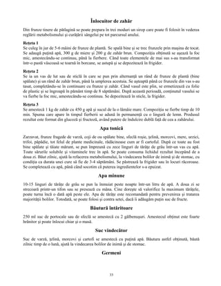 Înlocuitor de zahăr
Din frunze tinere de pătlagină se poate prepara în trei moduri un sirop care poate fi folosit în vederea
reglării metabolismului şi curăţării sângelui pe tot parcursul anului.
Reţeta 1
Se culeg în jur de 5-6 mâini de frunze de plantă. Se spală bine şi se trec frunzele prin maşina de tocat.
Se adaugă puţină apă, 300 g de miere şi 200 g de zahăr brun. Compoziţia obţinută se aşează la foc
mic, amestecându-se continuu, până la fierbere. Când toate elementele de mai sus s-au transformat
într-o pastă vâscoasă se toarnă în borcane, se astupă şi se depozitează în frigider.
Reţeta 2
Se ia un vas de lut sau de sticlă în care se pun prin alternanţă un rând de frunze de plantă (bine
spălate) şi un rând de zahăr brun, până la umplerea acestuia. Se aşteaptă până ce frunzele din vas s-au
tasat, completându-se în continuare cu frunze şi zahăr. Când vasul este plin, se ermetizează cu folie
de plastic şi se îngroapă în pământ timp de 8 săptămâni. După această perioadă, conţinutul vasului se
va fierbe la foc mic, amestecându-se continuu. Se depozitează în sticle, la frigider.
Reţeta 3
Se amestecă 1 kg de zahăr cu 450 g apă şi sucul de la o lămâie mare. Compoziţia se fierbe timp de 10
min. Spuma care apare în timpul fierberii se adună în permanenţă cu o lingură de lemn. Produsul
rezultat este format din glucoză şi fructoză, având putere de îndulcire dublă faţă de cea a zahărului.
Apa tonică
Zarzavat, frunze fragede de varză, coji de ou spălate bine, sfeclă roşie, ţelină, morcovi, mere, urzici,
trifoi, păpădie, tot felul de plante medicinale, rădăcinoase cum ar fi cartoful. După ce toate au fost
bine spălate şi tăiate mărunt, se pun împreună cu zece linguri de tărâţe de grâu într-un vas cu apă.
Toate sărurile solubile şi vitaminele trec în apă. Se poate consuma lichidul rezultat începând de a
doua zi. Băut zilnic, ajută la refacerea metabolismului, la vindecarea bolilor de inimă şi de stomac, cu
condiţia ca durata unei cure să fie de 3-4 săptămâni. Se păstrează la frigider sau în locuri răcoroase.
Se completează cu apă, până când socotim că puterea ingredientelor s-a epuizat.
Apa minune
10-15 linguri de tărâţe de grâu se pun la înmuiat peste noapte într-un litru de apă. A doua zi se
strecoară printr-un tifon sau se presează cu mâna. Cine doreşte să valorifice la maximum tărâţele,
poate turna încă o dată apă peste ele. Apa de tărâţe este recomandată pentru prevenirea şi tratarea
majorităţii bolilor. Totodată, se poate folosi şi contra setei, dacă îi adăugăm puţin suc de fructe.
Băutură întăritoare
250 ml suc de portocale sau de sfeclă se amestecă cu 2 gălbenuşuri. Amestecul obţinut este foarte
hrănitor şi poate înlocui chiar şi o masă.
Suc vindecător
Suc de varză, ţelină, morcovi şi cartofi se amestecă cu puţină apă. Băutura astfel obţinută, băută
zilnic timp de o lună, ajută la vindecarea bolilor de inimă şi de stomac.
Germeni
33
 