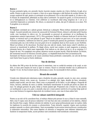 Reţeta 1
Se pun seminţele (grâu, orz, porumb, fasole, lucernă, muştar, mazăre etc.) într-o farfurie, în apă, să se
umfle. Pentru ca apa să nu se evapore, e bine să se aşeze deasupra o altă farfurie de acelaşi format. Se
scurge surplusul de apă, pentru ca seminţele să nu plutească. Ele se dezvoltă repede şi, în câteva zile,
în funcţie de temperatură, plăntuţele au deja câţiva centimetri. Se aşează la geam, ca să înverzească şi
să se îmbogăţească cu vitamine. Unii embrioni se recoltează când ating lungimea de 1 cm şi se
valorifică împreună cu seminţele. De obicei, se amestecă în salate, dar pot fi mâncate şi ca atare. Pot
fi pregătite şi cu mixerul.
Reţeta 2
Se împrăştie seminţele pe o pânză groasă, întinsă pe o planşetă. Pânza trebuie menţinută umedă tot
timpul. Această metodă este extrem de cunoscută în Extremul Orient, chinezii cultivând astfel fasolea
verde, care încolţeşte în câteva ore. Se recomandă ca procesul de germinare să se desfăşoare la
temperatura camerei (aproximativ 18°C). Prin germinare, boabele se înmoaie încât pot fi strivite între
degete, se mestecă uşor şi sunt plăcute la gust. Dacă au un căpătat un gust acru, nu se mai consumă.
Valoarea seminţelor, indiferent de felul lor, poate fi testată prin puterea de germinare. Când doriţi să
consumaţi grâu sau ovăz trebuie să aveţi grijă să nu le cumpăraţi dacă au fost uscate cu aer fierbinte.
Meiul nu trebuie să fie decorticat. Învelişul său este atât de moale, încât atunci când îl zdrobim cu
mixerul se transformă în pulbere. Pe lângă siliciu, meiul mai conţine şi mult magneziu şi potasiu,
elemente bazice de o foarte mare importanţă. Este indicat ca, de câteva ori pe zi, să se consume 2-3
linguri de mei. Nu cumpăraţi orez glasat, deoarece acesta nu poate încolţi, fiind devitalizat. În Orient,
din momentul trecerii la folosirea orezului glasat, s-a răspândit boala beri-beri (avitaminoza B).
Seminţele de floarea-soarelui şi de susan constituie hrana preferată a naturiştilor, iar cele de dovleac
sunt foarte bune la gust şi foarte sănătoase.
Suc de dovleac
Se obţine din 500 g miez de dovleac ajuns la maturitate, care se curăţă de seminţe şi de coajă, se taie
felii, se trece prin maşina de tocat şi apoi se stoarce. Sucul se consumă imediat sau se păstrează la
frigider 12 ore. Se bea în două reprize, dimineaţa şi seara. Se recomandă în boli cardiace.
Hrană din uruială
Uruiala este obţinută prin măcinarea mare a boabelor de grâu, porumb, secară, in, mei, orez, seminţe
oleaginoase, hrişcă, ovăz, susan etc. Acestora li se adaugă: ulei, lapte, drojdie de bere, mirodenii,
puţină ceapă tocată, sare de mare. Dacă vrem ca preparatul să fie dulce, se pot adăuga o linguriţă de
miere, lactoză, cubuleţe de mere şi stafide. Seminţele transformate în uruială pot primi un adaos de
nuci. Se adaugă germeni de grâu, tărâţe şi foarte puţină apă. Preparatul este o hrană vie, dar pentru
cei neobişnuiţi cu aşa ceva, pare o aiureală, deşi are o mare putere nutritivă şi în acelaşi timp ajută să
nu se mai formeze în organism depozitele de reziduuri toxice, care stau la baza atâtor boli.
Ulei cu valoare nutritivă integrală
Pentru ca un ulei să fie considerat bun, el trebuie obţinut prin presare la rece şi lăsat în stare naturală,
fără a mai fi supus unui alt proces industrial. Cel mai bun ulei este considerat cel de măsline, obţinut
din fructele bine coapte. Sărăcia uleiului de măsline în acizi graşi polinesaturaţi pare să explice slaba
lui implicare în cazurile de creştere a colesterolului. Toate uleiurile vegetale virgine sunt excelente
produse naturale cu efecte antioxidante. Sunt recomandate în prevenirea arteriosclerozei, trombozelor
şi infarctelor miocardice. Din cauza faptului că uleiurile şi margarina sunt obţinute industrial prin
încălzire la temperaturi înalte, aceste produse sunt considerate total neindicate consumului.
34
 