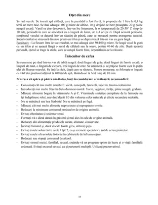 Oţet din mere
Se rad merele. Se toarnă apă călduţă, care în prealabil a fost fiartă, în proporţie de 1 litru la 0,8 kg
terci de mere rase. Se mai adaugă: 100 g miere de albine, 10 g drojdie de bere proaspătă, 20 g pâine
neagră uscată. Vasul se ţine descoperit, într-un loc întunecos, la o temperatură de 20-30° C timp de
10 zile, perioadă în care se amestecă cu o lingură de lemn, de 2-3 ori pe zi. După această perioadă,
conţinutul vasului se deşartă într-un săculeţ de pânză, care se presează pentru extragerea sucului.
Sucul rezultat se strecoară din nou printr-un tifon şi se depozitează într-un vas cu gura largă.
Facultativ : La fiecare litru de suc rezultat, se mai adaugă câte 50-100 g miere. Se leagă vasul la gură
cu un tifon şi se aşează lângă o sursă de căldură sau la soare, pentru 40-60 de zile. După această
perioadă, oţetul se trage la sticle, care se astupă foarte bine, depozitându-se la răcoare.
Înlocuitor de cafea
Se rumenesc pe rând într-un vas de tablă neagră: două linguri de grâu, două linguri de fasole uscată, o
lingură de năut, o lingură de cicoare, trei linguri de orez. Se amestecă şi se prăjesc foarte uşor în puţin
ulei de floarea-soarelui. Se lasă la răcit, după care se râşnesc. Pentru preparare, se foloseşte o lingură
cu vârf din produsul obţinut la 400 ml de apă, lăsându-se la fiert timp de 10 min.
Pentru a vă apăra şi păstra sănătatea, luaţi în considerare următoarele recomandări:
- Consumaţi cât mai multe crucifere: varză, conopidă, broccoli, lucernă, traista-ciobanului.
- Introduceţi mai multe fibre în dieta dumneavoastră: fructe, vegetale, tărâţe, pâine neagră, graham.
- Mâncaţi alimente bogate în vitaminele A şi C. Vitaminele sintetice cumpărate de la farmacie nu
îşi îndeplinesc rolul, neavând decât 1/3 din valoarea celor naturale şi efecte secundare nedorite.
- Nu se mănâncă sau bea fierbinte! Nu se mănâncă pe fugă.
- Mâncaţi cât mai multe alimente neprocesate şi nepreparate termic.
- Reduceţi la minimum consumul produselor de origine animală.
- Evitaţi obezitatea şi sedentarismul.
- Formaţi-vă o dietă săracă în grăsimi şi mai ales în cele de origine animală.
- Reduceţi din alimentaţie produsele sărate, afumate, conservate.
- Încetaţi fumatul şi, dacă vă este foarte greu, utilizaţi pipa.
- Evitaţi razele solare între orele 11şi15, ca şi cremele speciale cu rol de ecran protector.
- Evitaţi razele ultraviolete folosite în cabinetele de înfrumuseţare.
- Reduceţi sau stopaţi consumul de alcool.
- Evitaţi stresul social, familial, sexual, creându-vă un program optim de lucru şi o viaţă familială
ordonată. Evitaţi excesul sexual, ca şi partenerii multipli. Utilizaţi prezervativul.
35
 