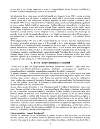 se nasc acizi şi baze într-un procent ce ar trebui să corespundă celui normal din sânge, astfel încât să
nu apară un dezechilibru în relaţia acido-bazică a acestuia.
Iată alimentele din a căror ardere metabolică rezultă acizi în proporţie de 100%: carnea, grăsimile
animale, grăsimile vegetale (uleiuri şi margarine), pâinea albă şi intermediară, cozonacul, rahatul,
zahărul rafinat, sarea fină de bucătărie, dulciurile preparate cu zahăr, ciocolata. Alimentele care se
transformă 100% în baze sunt zarzavaturile, verdeţurile, ceapa, cartofii, castanele, tărâţele şi germenii
de grâu, excepţie făcând păstăile de leguminoase. Celelalte alimente oscilează între cele două tipuri
de substanţe. Aproape neutre sunt socotite şi unele fructe: bananele coapte, pepenii, roşiile, merele
foarte coapte. Cerealele dau 60% baze, dar prin fierbere pierd din valoarea bazică. Bolnavilor de
reumatism, sciatică, artroze, celor cu afecţiuni osoase sau dentare le recomand să consume pe cât
posibil o hrană bazică. Se adaugă cel mult lapte prins, fiindcă acesta conţine calciu. De asemenea, le
este indicată apa de zarzavat (apa tonică) şi apa de tărâţe (apa minune) – vezi capitolul “Reţete
speciale”.
Pentru că procentul de 80% baze şi 20% acizi din sânge nu are voie să se modifice, organismul caută
să elimine surplusul de acizi din sânge şi îl depozitează în corp. Multe persoane suferă din cauza
hiperacidităţii şi a insuficientei bazice din organism Din acest motiv, se întâlnesc atâtea afecţiuni
dentare provocate de carenţele de calciu, care este o bază. Cu toate acestea, multe persoane suportă
mai curând durerile de dinţi, injecţiile şi alte suferinţe decât să-şi schimbe modul de alimentaţie şi să
se hrănească numai cu crudităţi, cel puţin o anumită perioadă. Acizii fură din organism calciul şi alte
minerale bazice pentru că numai aşa pot fi neutralizaţi. Pentru neutralizarea acizilor, este indicat
consumul legumelor şi al verdeţurilor crude, al grâului şi al bananelor coapte. De asemenea, sucurile
de legume şi ceapa ajută şi ele la neutralizarea acizilor.
4. Teoria metabolismului dezechilibrat
Toxemia este cea prin care ştiinţa modernă denumeşte dezechilibrul metabolic. Corpul uman a fost
„proiectat” ca un echilibru în formarea ţesuturilor – anabolism – şi distrugerea lor – catabolism. Un
exces al unei funcţii metabolice asupra alteia reprezintă un dezechilibru metabolic.
În procesul metabolic, vechile celule sunt mereu înlocuite cu altele noi. Celulele moarte sunt toxice
(chiar otrăvitoare) şi trebuie înlăturate din corpul dumneavoastră cât se poate de urgent, pe 4 canale:
intestine, vezica urinară, plămâni şi piele. Acesta este un proces natural, care are loc indiferent de
voinţa omului, dar care poate fi împiedicat de cauze care fac ca toxinele să nu fie eliminate în ritmul
în care sunt produse. Atâta timp cât la dispoziţia omului există o cantitate suficientă de energie,
respectivele reziduuri sunt eliminate corect.
A doua cale de apariţie a toxemiei în corp este cea provocată de reziduurile de mâncăruri care nu sunt
corect digerate, asimilate şi încorporate în structura celulară. Majoritatea covârşitoare a alimentelor
pe care le consumăm este preparată (gătită). Noi prăjim, fierbem, înăbuşim şi coacem aproape tot ce
mâncam. Pentru că mâncarea a fost schimbată faţă de starea ei naturală iar noi nu suntem adaptaţi
biologic să ingerăm o cantitate atât de mare din mâncarea transformată, reziduurile unei digestii şi
asimilări incomplete se constituie într-o mare cantitate de deşeuri toxice în corpul nostru. Dacă în
dieta cuiva predomină mâncărurile concentrate (adică toate alimentele gătite) corpul, în mod regulat,
este încărcat cu toxine. Atunci când cantitatea de reziduuri toxice reţinute de organism este mai mare
decât cea eliminată, excesul se depune, transformându-se în supragreutate. Aceste toxine sunt de
natură acidă şi, deoarece duc la creşterea acidităţii în corp, organismul va reţine apă pentru a o
neutraliza, adăugând corpului şi mai multă greutate.
Cum se constituie rezervele de grăsime?
Procesul de constituire sau de neconstituire a grăsimii de rezervă este legat direct de secreţia de
insulină. Insulina este un hormon secretat de pancreas, rolul ei fiind vital în metabolism. Funcţia
insulinei este aceea de a acţiona asupra glucozei (zahărul din sânge), astfel încât aceasta să intre în
4
 