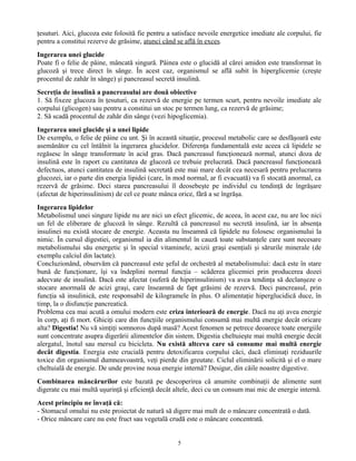 ţesuturi. Aici, glucoza este folosită fie pentru a satisface nevoile energetice imediate ale corpului, fie
pentru a constitui rezerve de grăsime, atunci când se află în exces.
Ingerarea unei glucide
Poate fi o felie de pâine, mâncată singură. Pâinea este o glucidă al cărei amidon este transformat în
glucoză şi trece direct în sânge. În acest caz, organismul se află subit în hiperglicemie (creşte
procentul de zahăr în sânge) şi pancreasul secretă insulină.
Secreţia de insulină a pancreasului are două obiective
1. Să fixeze glucoza în ţesuturi, ca rezervă de energie pe termen scurt, pentru nevoile imediate ale
corpului (glicogen) sau pentru a constitui un stoc pe termen lung, ca rezervă de grăsime;
2. Să scadă procentul de zahăr din sânge (vezi hipoglicemia).
Ingerarea unei glucide şi a unei lipide
De exemplu, o felie de pâine cu unt. Şi în această situaţie, procesul metabolic care se desfăşoară este
asemănător cu cel întâlnit la ingerarea glucidelor. Diferenţa fundamentală este aceea că lipidele se
regăsesc în sânge transformate în acid gras. Dacă pancreasul funcţionează normal, atunci doza de
insulină este în raport cu cantitatea de glucoză ce trebuie prelucrată. Dacă pancreasul funcţionează
defectuos, atunci cantitatea de insulină secretată este mai mare decât cea necesară pentru prelucrarea
glucozei, iar o parte din energia lipidei (care, în mod normal, ar fi evacuată) va fi stocată anormal, ca
rezervă de grăsime. Deci starea pancreasului îl deosebeşte pe individul cu tendinţă de îngrăşare
(afectat de hiperinsulinism) de cel ce poate mânca orice, fără a se îngrăşa.
Ingerarea lipidelor
Metabolismul unei singure lipide nu are nici un efect glicemic, de aceea, în acest caz, nu are loc nici
un fel de eliberare de glucoză în sânge. Rezultă că pancreasul nu secretă insulină, iar în absenţa
insulinei nu există stocare de energie. Aceasta nu înseamnă că lipidele nu folosesc organismului la
nimic. În cursul digestiei, organismul ia din alimentul în cauză toate substanţele care sunt necesare
metabolismului său energetic şi în special vitaminele, acizii graşi esenţiali şi sărurile minerale (de
exemplu calciul din lactate).
Concluzionând, observăm că pancreasul este şeful de orchestră al metabolismului: dacă este în stare
bună de funcţionare, îşi va îndeplini normal funcţia – scăderea glicemiei prin producerea dozei
adecvate de insulină. Dacă este afectat (suferă de hiperinsulinism) va avea tendinţa să declanşeze o
stocare anormală de acizi graşi, care înseamnă de fapt grăsimi de rezervă. Deci pancreasul, prin
funcţia să insulinică, este responsabil de kilogramele în plus. O alimentaţie hiperglucidică duce, în
timp, la o disfuncţie pancreatică.
Problema cea mai acută a omului modern este criza interioară de energie. Dacă nu aţi avea energie
în corp, aţi fi mort. Ghiciţi care din funcţiile organismului consumă mai multă energie decât oricare
alta? Digestia! Nu vă simţiţi somnoros după masă? Acest fenomen se petrece deoarece toate energiile
sunt concentrate asupra digerării alimentelor din sistem. Digestia cheltuieşte mai multă energie decât
alergatul, înotul sau mersul cu bicicleta. Nu există altceva care să consume mai multă energie
decât digestia. Energia este crucială pentru detoxificarea corpului căci, dacă eliminaţi reziduurile
toxice din organismul dumneavoastră, veţi pierde din greutate. Ciclul eliminării solicită şi el o mare
cheltuială de energie. De unde provine noua energie internă? Desigur, din căile noastre digestive.
Combinarea mâncărurilor este bazată pe descoperirea că anumite combinaţii de alimente sunt
digerate cu mai multă uşurinţă şi eficienţă decât altele, deci cu un consum mai mic de energie internă.
Acest principiu ne învaţă că:
- Stomacul omului nu este proiectat de natură să digere mai mult de o mâncare concentrată o dată.
- Orice mâncare care nu este fruct sau vegetală crudă este o mâncare concentrată.
5
 