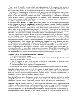 - Fiecare specie de mamifere are o constituţie adaptată unui anumit tip de mâncare. Există carnivore,
erbivore, fructivore, granivore, omnivore, fiecare cu tipul sau de tub digestiv. Omul nu posedă toate
aceste tipuri de tub digestiv. Şi totuşi mănâncă toate felurile de mâncare posibile.
- Combinaţiile de mâncare cum ar fi: carne cu cartofi, peşte cu orez, pui cu macaroane, ouă cu pâine,
brânză cu pâine, cereale cu lapte nu sunt în interesul sănătăţii dumneavoastră şi nu vă vor furniza
energia de care aveţi nevoie sau corpul la care visaţi. Aceste combinaţii vă vor distruge şi bruma de
energie pe care o mai aveţi. Combinaţiile incorecte de mâncăruri duc la o adevărată criză de energie
internă şi la scurtarea drastică a vieţii. Reţineţi: moartea apare în momentul în care corpul nu mai are
la dispoziţie energia necesară susţinerii vieţii.
Să luăm un exemplu: friptura cu cartofi. Ajungând în stomac, sunt necesare sucuri gastrice care să
le digere. Carnea se digeră în sucuri acide, ca de altfel şi celelalte proteine. Cartoful se digeră în
sucuri alcaline, ca de altfel şi fasolea, mazărea, orezul. Cele două tipuri de sucuri se neutralizează.
Stomacul, disperat, va încerca din nou să le digere printr-o nouă secretare de sucuri gastrice, care
însă, la rândul lor, se neutralizează lăsând mâncarea tot nedigerată. Până la noua secreţie, apar arsuri
stomacale, dar la sfârşit, mâncarea care a fost digerată corect este înlăturată din stomac prin acţiunea
peristaltică a intestinelor. În acest timp, proteinele au putrezit, iar carbohidraţii au fermentat.
Putrefacţia şi fermentaţia sunt două procese de pe urma cărora corpul nostru nu beneficiază sub nici
un chip. Nutrienţii afectaţi de către cele două forme nu pot fi încorporaţi într-o structură celulară
sănătoasă, iar mâncărurile alterate generează acizi toxici în corpul nostru. Apoi, se recurge la o gamă
întreagă de medicamente. De fapt, suntem singura specie de pe pământ care, după ce a mâncat, ia
medicamente pentru a mişcă mâncarea prin tubul digestiv. Mâncarea care stă în stomac se alterează,
iar substanţele nutritive se pierd. Şi totul cu o enormă cheltuială de energie. Apoi, această mâncare
alterată ajunge în intestine. Imaginaţi-vă 10-14 m de intestine având de luptat cu mâncarea alterată…
Nu e de mirare că suntem obosiţi după o masă grea! Aceasta mâncare stă în stomac timp de 8 ore, iar
în intestine, între 20 şi 40 de ore. Dacă este corect combinată, ea va fi integral descompusă, absorbită
şi folosită de organism. La combinarea incorectă a mâncărurilor, apare fermentaţia pe tractul digestiv
şi se degajă alcool, cu aceleaşi consecinţe pentru ficat ca şi consumul direct al alcoolului.
Principiile corecte ale combinării alimentelor constau în:
- A nu dori să pierdem inutil energie.
- A nu dori ca mâncarea să stea în stomacul nostru 8 ore şi să se altereze, apoi să treacă şi să
rămână în intestine peste 20 de ore.
- A dori ca alimentul să stea 3 ore în stomacul nostru fără să putrezească şi să fermenteze, fără
gaze, arsuri, indigestie acidă sau medicaţie.
- A dori ca mâncarea să treacă repede şi eficient prin intestine.
- Pentru a obţine toate acestea, trebuie să mâncăm un singur tip de mâncare concentrată la o masă.
Exemplul 1: Dacă mâncaţi carne, aveţi voie să o mâncaţi cu salată, şi nu cu cartofi, orez, macaroane,
brânză, pâine. Puteţi combina carnea cu fasole verde, roşii, spanac, vinete, ţelină, conopidă, dovlecei.
Vegetalele se digeră în orice fel de sucuri gastrice, acide sau alcaline. Dacă gătiţi vegetale pentru a le
mânca lângă o friptură la grătar, faceţi şi o salată de crudităţi.
Exemplul 2: Mâncaţi cartofi fierţi cu unt, asortaţi cu dovlecei, fasole verde, dar şi salată. Ca regulă,
reţineţi: Puteţi mânca alimente gătite bogate în amidon (cartofi, orez, fasole verde, paste, vinete,
usturoi), dar trebuie să mâncaţi şi o salată de crudităţi. Mâncaţi brânză cu salată, dar fără pâine!
Exemplul 3: Uneori, natura a amestecat ea singură proteinele. Este cazul fasolei. Dacă nu e bine să
combinăm amidonoase cu proteine, este bine să combinăm proteine cu alte proteine? Nu, pentru că a
combina două alimente concentrate la o singură masă depăşeşte posibilităţile stomacului nostru de a
funcţiona corect, uşor şi cu o cheltuială minimă de energie. Proteinele sunt atât de diferite între ele,
încât modificările necesare digerării lor sunt practic imposibile. Se pot combina două proteine de
6
 
