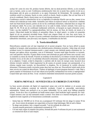 acelaşi fel: carne de orice fel, produse lactate diferite, dar nu două proteine diferite, ca de exemplu
ouă cu lactate, carne cu ouă. Combinarea amidonoaselor între ele se poate face, pentru că ele nu se
descompun atât de greu ca proteinele şi nu apare fenomenul de fermentaţie. De exemplu, puteţi
combina cartofi cu crutoane, fasole cu orez, cartofi cu fasole, fasole cu pâine. Dar cel mai bine ar fi
să nu le combinaţi. Dacă o faceţi totuşi, nu vă veţi deranja stomacul.
Combinarea corectă a mâncărurilor nu ne va împiedica să mâncăm felurile care ne plac, numai că nu
trebuie să le mâncăm pe toate odată. Animalele care trăiesc în mijlocul naturii se bucură de o sănătate
mult mai bună decât oamenii, pentru că ele nu fac combinaţii alimentare, mâncând doar un singur fel
de mâncare odată. Nu ca noi, care mâncăm tot ce ne cade în mână, inclusiv animale. Este cazul ca,
după 30, 40, 50 de ani de combinaţii tradiţionale nefericite, să începeţi un regim alimentar corect.
Unde v-au dus tradiţiile? La supraponderalitate, boli de stomac, de ficat, de rinichi, de inimă şi la
cancer. Observând modul de hrănire al animalelor libere, în sânul naturii, va trebui să remarcăm
faptul că ele nu amestecă niciodată hrana. Omul este singura fiinţă vie care face acest lucru, în
detrimentul sănătăţii sale. Se pare că aceste combinaţii alimentare incorecte sunt motivul principal ale
tulburărilor intestinale, care provoacă, mai departe, o multitudine de alte boli.
5. Teoria detoxificării
Detoxificarea corpului este cel mai important ţel al acestui program. Este un lucru dificil şi poate
neplăcut la început, când acumularea este cheltuită pentru eliminarea toxinelor. Atâta timp cât există
reziduuri toxice în sistemul dumneavoastră, o mare energie este cheltuită pentru eliminarea lor. La
început, pot apărea efecte secundare, cum ar fi balonarea. Aceasta arată lupta fructelor cu toxinele,
care sunt puternic răscolite. O parte dintre toxine sunt eliminate pe gură sub forma unor secreţii, ceea
ce seamănă cu starea de răceală. Fructele au tendinţa să răscolească şi să măture toxinele din ţesuturi.
Amintiţi-vă că, ori de câte ori vă schimbaţi obiceiurile alimentare, organismul este tulburat, încercând
să se adapteze. Corpul, având la dispoziţie o cantitate atât de mare de energie nouă, încearcă să-şi
elimine toxinele nedorite. Când organismul îşi dă seama că această energie este permanentă, el va
elimina regulat toate toxinele, iar disconfortul va dispărea. Nu vă întoarceţi la vechile obiceiuri
alimentare. Eliminarea totală a toxinelor poate dura luni sau chiar ani. Disconfortul iniţial arată cât de
mare nevoie are corpul de detoxificare. Trebuie să înţelegeţi că acest program durează o viaţă. Daţi o
şansă corpului să funcţioneze la cel mai ridicat nivel posibil, neîmpiedicat de toxine şi supragreutate!
Corpul tinde spre starea de bine. Aveţi oricând la îndemână instrumentele necesare pentru aceasta.
Capitolul II
IGIENA MENTALĂ – SUNTEŢI CEEA CE CREDEŢI CĂ SUNTEŢI
La baza acestui principiu stă faptul că organismul uman este avid de sănătate şi că aceasta este
obţinută prin curăţarea continuă de materiile reziduale. Corpul se autocurăţă, autovindecă,
automenţine. Natura este perfectă şi nu se poate îmbunătăţi. Ea nu caută să-şi înăbuşe propriile
acţiuni. Avem de-a face cu probleme de boală numai atunci când încălcăm legile naturale ale vieţii.
Corpul omenesc este cea mai minunată creaţie a naturii. Este dotat cu o imensă inteligenţă, pe care o
regăsim în toate organele şi în funcţionarea coordonată a acestora:
- Inima bate de 100.000 ori în 24 de ore şi pompează 523 milioane litri de sânge în numai 50 de
ani. Acest sistem de pompare are capacitatea să lucreze timp îndelungat, fără să sară o bătaie.
- În sânge sunt produse, într-o singură secundă, 7 mii de miliarde de celule noi.
- Aceasta maşină generează o temperatură constantă de 37°C.
- Cel mai mare organ al corpului este pielea, formată din peste 4 milioane de pori şi care acţionează
ca sistemul de răcire al unei maşini.
7
 