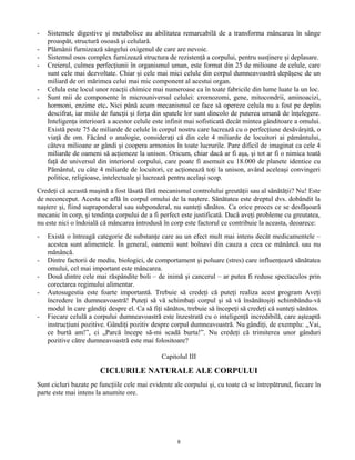 - Sistemele digestive şi metabolice au abilitatea remarcabilă de a transforma mâncarea în sânge
proaspăt, structură osoasă şi celulară.
- Plămânii furnizează sângelui oxigenul de care are nevoie.
- Sistemul osos complex furnizează structura de rezistenţă a corpului, pentru susţinere şi deplasare.
- Creierul, culmea perfecţiunii în organismul uman, este format din 25 de milioane de celule, care
sunt cele mai dezvoltate. Chiar şi cele mai mici celule din corpul dumneavoastră depăşesc de un
miliard de ori mărimea celui mai mic component al acestui organ.
- Celula este locul unor reacţii chimice mai numeroase ca în toate fabricile din lume luate la un loc.
- Sunt mii de componente în microuniversul celulei: cromozomi, gene, mitocondrii, aminoacizi,
hormoni, enzime etc. Nici până acum mecanismul ce face să opereze celula nu a fost pe deplin
descifrat, iar miile de funcţii şi forţa din spatele lor sunt dincolo de puterea umană de înţelegere.
Inteligenţa interioară a acestor celule este infinit mai sofisticată decât mintea gânditoare a omului.
Există peste 75 de miliarde de celule în corpul nostru care lucrează cu o perfecţiune desăvârşită, o
viaţă de om. Făcând o analogie, consideraţi că din cele 4 miliarde de locuitori ai pământului,
câteva milioane ar gândi şi coopera armonios în toate lucrurile. Pare dificil de imaginat ca cele 4
miliarde de oameni să acţioneze la unison. Oricum, chiar dacă ar fi aşa, şi tot ar fi o nimica toată
faţă de universul din interiorul corpului, care poate fi asemuit cu 18.000 de planete identice cu
Pământul, cu câte 4 miliarde de locuitori, ce acţionează toţi la unison, având aceleaşi convingeri
politice, religioase, intelectuale şi lucrează pentru acelaşi scop.
Credeţi că această maşină a fost lăsată fără mecanismul controlului greutăţii sau al sănătăţii? Nu! Este
de neconceput. Acesta se află în corpul omului de la naştere. Sănătatea este dreptul dvs. dobândit la
naştere şi, fiind supraponderal sau subponderal, nu sunteţi sănătos. Ca orice proces ce se desfăşoară
mecanic în corp, şi tendinţa corpului de a fi perfect este justificată. Dacă aveţi probleme cu greutatea,
nu este nici o îndoială că mâncarea introdusă în corp este factorul ce contribuie la aceasta, deoarece:
- Există o întreagă categorie de substanţe care au un efect mult mai intens decât medicamentele –
acestea sunt alimentele. În general, oamenii sunt bolnavi din cauza a ceea ce mănâncă sau nu
mănâncă.
- Dintre factorii de mediu, biologici, de comportament şi poluare (stres) care influenţează sănătatea
omului, cel mai important este mâncarea.
- Două dintre cele mai răspândite boli – de inimă şi cancerul – ar putea fi reduse spectaculos prin
corectarea regimului alimentar.
- Autosugestia este foarte importantă. Trebuie să credeţi că puteţi realiza acest program Aveţi
încredere în dumneavoastră! Puteţi să vă schimbaţi corpul şi să vă însănătoşiţi schimbându-vă
modul în care gândiţi despre el. Ca să fiţi sănătos, trebuie să începeţi să credeţi că sunteţi sănătos.
- Fiecare celulă a corpului dumneavoastră este înzestrată cu o inteligenţă incredibilă, care aşteaptă
instrucţiuni pozitive. Gândiţi pozitiv despre corpul dumneavoastră. Nu gândiţi, de exemplu: „Vai,
ce burtă am!”, ci „Parcă începe să-mi scadă burta!”. Nu credeţi că trimiterea unor gânduri
pozitive către dumneavoastră este mai folositoare?
Capitolul III
CICLURILE NATURALE ALE CORPULUI
Sunt cicluri bazate pe funcţiile cele mai evidente ale corpului şi, cu toate că se întrepătrund, fiecare în
parte este mai intens la anumite ore.
8
 