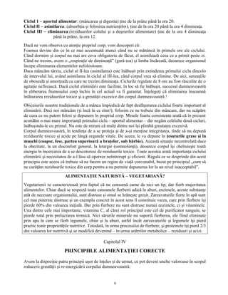 Ciclul 1 – aportul alimentar: (mâncarea şi digestia) ţine de la prânz până la ora 20.
Ciclul II – asimilarea: (absorbţia şi folosirea nutrienţilor), ţine de la ora 20 până la ora 4 dimineaţa.
Ciclul III – eliminarea:(reziduurilor colului şi a deşeurilor alimentare) ţine de la ora 4 dimineaţa
până la prânz, la ora 12.
Dacă ne vom observa cu atenţie propriul corp, vom descoperi că:
Foamea devine din ce în ce mai accentuată atunci când nu se mănâncă în primele ore ale ciclului.
Când dormim şi corpul nu mai are ceva obligatoriu de făcut, el asimilează ceea ce a primit peste zi.
Când ne trezim, avem o „respiraţie de dimineaţă” (gură rea) şi limba încărcată, deoarece organismul
începe eliminarea elementelor nefolositoare.
Daca mâncăm târziu, ciclul al II-lea (asimilarea) este înăbuşit prin extinderea primului ciclu dincolo
de intervalul lui, având asimilarea în ciclul al III-lea, când corpul vrea să elimine. De aici, senzaţiile
de oboseală şi amorţeală cu care ne trezim dimineaţa. Ciclurile regulate de 8 ore au fost răscolite de o
agitaţie nefirească. Dacă ciclul eliminării este facilitat, în loc să fie înăbuşit, succesul dumneavoastră
în eliberarea frumosului corp închis în cel actual va fi garantat. Înţelegeţi că eliminarea înseamnă
înlăturarea reziduurilor toxice şi a greutăţii excesive din corpul dumneavoastră !
Obiceiurile noastre tradiţionale de a mânca împiedică de fapt desfăşurarea ciclului foarte important al
eliminării. Deci noi mâncăm (şi încă în ce ritm!), folosim ce ne trebuie din mâncare, dar nu scăpăm
de ceea ce nu putem folosi şi depunem în propriul corp. Mesele foarte consistente arată că în prezent
acordăm o mai mare importanţă primului ciclu – aportul alimentar – dar negăm celelalte două cicluri,
înăbuşindu-le cu primul. Nu este de mirare că mulţi dintre noi îşi plimbă greutatea excesivă.
Corpul dumneavoastră, în tendinţa de a se proteja şi de a-şi menţine integritatea, tinde să nu depună
reziduurile toxice şi acide pe lângă organele vitale. De aceea, le va depune în ţesuturile grase şi în
muşchi (coapse, fese, partea superioară a braţelor, sub bărbie). Această situaţie necontrolată duce
la obezitate, la un disconfort general, la letargie (somnolenţă), deoarece corpul îşi cheltuieşte toată
energia în încercarea de a se descotorosi de reziduurile toxice. Toate acestea arată importanţa ciclului
eliminării şi necesitatea de a-l lăsa să opereze neîntrerupt şi eficient. Regula ce se desprinde din acest
principiu este aceea că trebuie să ne facem un regim de viaţă convenabil, bazat pe principiul „cum să
ne curăţăm reziduurile toxice din corp pentru a nu permite depunerea lor la un nivel inacceptabil”.
ALIMENTAŢIE NATURISTĂ – VEGETARIANĂ?
Vegetarienii se caracterizează prin faptul că nu consumă carne de nici un tip, dar fierb majoritatea
alimentelor. Chiar dacă se respectă toate canoanele fierberii adică în aburi, enzimele, aceste substanţe
atât de necesare organismului, sunt distruse şi omul se hrăneşte greşit. Zarzavaturile fierte în apă sunt
cel mai puternic distruse şi un exemplu concret în acest sens îl constituie varza, care prin fierbere îşi
pierde 60% din valoarea iniţială. Dar prin fierbere nu sunt distruse numai enzimele, ci şi vitaminele.
Una dintre cele mai importante, vitamina C, al cărei rol principal este cel de purificator sanguin, se
pierde total prin prelucrarea termică. Nici sărurile minerale nu suportă fierberea, ele fiind eliminate
prin apa în care se fierb legumele, chiar şi la aburi, astfel încât zarzavaturile şi legumele îşi pierd
practic toate proprietăţile nutritive. Totodată, în urma procesului de fierbere, şi proteinele îşi pierd 2/3
din valoarea lor nutritivă şi se modifică devenind – în urma arderilor metabolice – reziduuri şi acizi.
Capitolul IV
PRINCIPIILE ALIMENTAŢIEI CORECTE
Avem la dispoziţie patru principii uşor de înţeles şi de urmat, ce pot deveni unelte valoroase în scopul
reducerii greutăţii şi re-energizării corpului dumneavoastră:
9
 